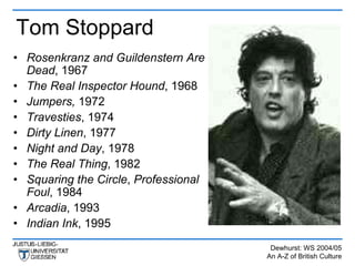 Tom Stoppard
• Rosenkranz and Guildenstern Are
  Dead, 1967
• The Real Inspector Hound, 1968
• Jumpers, 1972
• Travesties, 1974
• Dirty Linen, 1977
• Night and Day, 1978
• The Real Thing, 1982
• Squaring the Circle, Professional
  Foul, 1984
• Arcadia, 1993
• Indian Ink, 1995
                                       Dewhurst: WS 2004/05
                                      An A-Z of British Culture
 