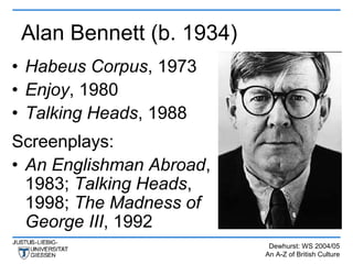 Alan Bennett (b. 1934)
• Habeus Corpus, 1973
• Enjoy, 1980
• Talking Heads, 1988
Screenplays:
• An Englishman Abroad,
  1983; Talking Heads,
  1998; The Madness of
  George III, 1992
                           Dewhurst: WS 2004/05
                          An A-Z of British Culture
 