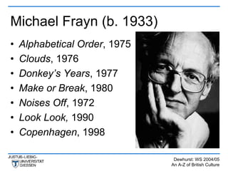 Michael Frayn (b. 1933)
•   Alphabetical Order, 1975
•   Clouds, 1976
•   Donkey’s Years, 1977
•   Make or Break, 1980
•   Noises Off, 1972
•   Look Look, 1990
•   Copenhagen, 1998

                                Dewhurst: WS 2004/05
                               An A-Z of British Culture
 