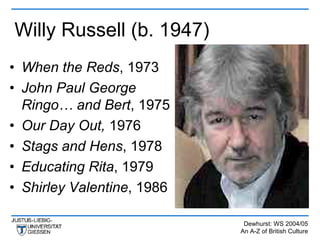 Willy Russell (b. 1947)
• When the Reds, 1973
• John Paul George
  Ringo… and Bert, 1975
• Our Day Out, 1976
• Stags and Hens, 1978
• Educating Rita, 1979
• Shirley Valentine, 1986

                             Dewhurst: WS 2004/05
                            An A-Z of British Culture
 