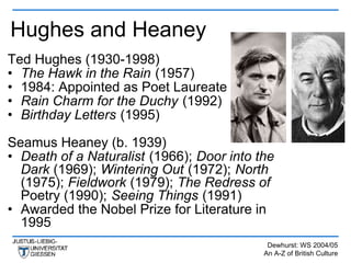Hughes and Heaney
Ted Hughes (1930-1998)
• The Hawk in the Rain (1957)
• 1984: Appointed as Poet Laureate
• Rain Charm for the Duchy (1992)
• Birthday Letters (1995)

Seamus Heaney (b. 1939)
• Death of a Naturalist (1966); Door into the
  Dark (1969); Wintering Out (1972); North
  (1975); Fieldwork (1979); The Redress of
  Poetry (1990); Seeing Things (1991)
• Awarded the Nobel Prize for Literature in
  1995
                                            Dewhurst: WS 2004/05
                                           An A-Z of British Culture
 