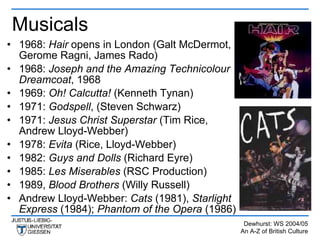 Musicals
• 1968: Hair opens in London (Galt McDermot,
  Gerome Ragni, James Rado)
• 1968: Joseph and the Amazing Technicolour
  Dreamcoat, 1968
• 1969: Oh! Calcutta! (Kenneth Tynan)
• 1971: Godspell, (Steven Schwarz)
• 1971: Jesus Christ Superstar (Tim Rice,
  Andrew Lloyd-Webber)
• 1978: Evita (Rice, Lloyd-Webber)
• 1982: Guys and Dolls (Richard Eyre)
• 1985: Les Miserables (RSC Production)
• 1989, Blood Brothers (Willy Russell)
• Andrew Lloyd-Webber: Cats (1981), Starlight
  Express (1984); Phantom of the Opera (1986)
                                                 Dewhurst: WS 2004/05
                                                An A-Z of British Culture
 
