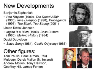 New Developments
Benjamin Zephaniah
• Pen Rhythm (1980), The Dread Affair
  (1985), Inna Liverpool (1998), Propaganda
  (1996), Too Black, Too Strong (2001)
Linton Kwesi Johnson
• Inglan is a Bitch (1980), Bass Culture
  (1980), Making History (1984)
David Dabydeen
• Slave Song (1984), Coolie Odyssey (1988)

Other figures:
Tom Paulin, Paul Durcan, Paul
Muldoon, Derek Malion (N. Ireland)
Andrew Motion, Tony Harrison,
Geoffrey Hill, James Fenton
 