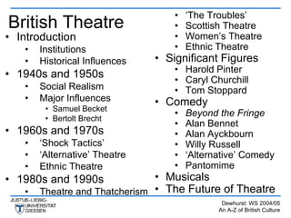 •   ‘The Troubles’
British Theatre                    •   Scottish Theatre
• Introduction                     •   Women’s Theatre
   •   Institutions                •   Ethnic Theatre
   •   Historical Influences   • Significant Figures
                                   • Harold Pinter
• 1940s and 1950s                  • Caryl Churchill
   •   Social Realism              • Tom Stoppard
   •   Major Influences        • Comedy
        • Samuel Becket
                                   •   Beyond the Fringe
        • Bertolt Brecht
                                   •   Alan Bennet
• 1960s and 1970s                  •   Alan Ayckbourn
   •   ‘Shock Tactics’             •   Willy Russell
   •   ‘Alternative’ Theatre       •   ‘Alternative’ Comedy
   •   Ethnic Theatre              •   Pantomime
• 1980s and 1990s              • Musicals
   •   Theatre and Thatcherism • The Future of Theatre
                                               Dewhurst: WS 2004/05
                                              An A-Z of British Culture
 