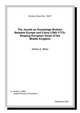Working Papers No. 105/07




      The Jesuits as Knowledge Brokers
    Between Europe and China (1582-1773):
        Shaping European Views of the
              Middle Kingdom


                     Ashley E. Millar




© Ashley E. Millar
  London School of Economics



                                              September 2007
 