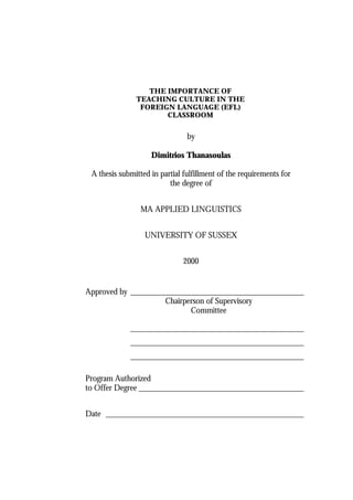 THE IMPORTANCE OF
               TEACHING CULTURE IN THE
                FOREIGN LANGUAGE (EFL)
                      CLASSROOM


                                by

                    Dimitrios Thanasoulas

 A thesis submitted in partial fulfillment of the requirements for
                          the degree of


                 MA APPLIED LINGUISTICS


                  UNIVERSITY OF SUSSEX


                              2000


Approved by __________________________________________
                    Chairperson of Supervisory
                           Committee

             __________________________________________
             __________________________________________
             __________________________________________

Program Authorized
to Offer Degree ________________________________________


Date ________________________________________________
 