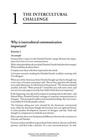 1              THE INTERCULTURAL
               CHALLENGE




Why is intercultural communication
important?
Exercise 1
An example
Extracts from a report on the DaimlerChrysler merger illustrate the impor-
tance of  communication.
What cultural problems do you think DaimlerChrysler had after their merger?
What could they do about them?
Compare your ideas with those expressed in the article.
A German executive working for DaimlerChrysler recalled a meeting with
US colleagues:
‘When one of the Americans from Chrysler brought up what he thought was
 a new issue, a German counterpart said, “But we have agreed on this already
 in an earlier discussion. It is all written in the protocol.” The American looked
 puzzled, and said, “What protocol? I remember you took some notes, and
 you sent me some papers recently, but I didn’t think they were important.”’
‘At the beginning, one side tried to impose its working style on the other’, said
 Roland Klein, DaimlerChrysler’s manager of corporate communications in
 Stuttgart. ‘This prompted conﬂicts and misunderstandings. But even worse,
 it just didn’t ﬁt with the people’s culture.’
The Germans taking part were irritated by the Americans’ unstructured
ways, while the Americans thought the Germans were too rigid and formal.
A senior product development executive in Stuttgart said that ‘Each side
thought its components or methods were the best.’
Klein said that there were fundamental differences between the executives in
Chrysler and Daimler.
‘Germans analyse a problem in great detail, ﬁnd a solution, discuss it with their
 partners, and then make a decision. It’s a very structured process’, he said.


                      INTERCULTURAL BUSINESS COMMUNICATION
                         © Oxford University Press www.oup.com/elt
 