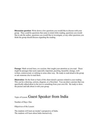 Discussion question: Write down a few questions you would like to discuss with your
group. They could be questions that came to mind while reading, questions you would
like to ask the author, questions you would like to investigate, or any other questions you
think the group should discuss regarding the reading.




Passage: Mark several lines, or a section, that caught your attention as you read. These
might be passages that seem especially important, puzzling, beautiful, strange, well-
written, controversial, or striking in some other way. Be ready to read aloud to the group
or ask someone else to read them.

Illustration: On the front or back of this sheet sketch a picture related to your reading.
This can be a drawing, cartoon, diagram, or a flowchart. You can draw a picture that was
specifically talked about in the text or something from your own life. Be ready to show
the picture and talk about it with your group.




Topic of Lesson:   Guest Speaker from India
Number of Days: One

Objectives of the Lesson:

The students will learn an insider’s perspective of India.
The students will learn about India interactively.
 