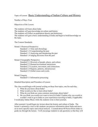Topic of Lesson:   Basic Understanding of Indian Culture and History
Number of Days: Four

Objectives of the Lesson:

The students will learn about India
The students will gain knowledge on culture and history
The students will reflect on population density and democracy
The students will gain a basic understanding of India and begin to build knowledge on
the topic.

The Content Standards:

Strand 1 Historical Perspective
       Standard 1.1 Time and chronology
       Standard 1.2 Comprehending the past
       Standard 1.3 Analyzing and interpreting the past
       Standard 1.4 Judging decisions from the past

Strand 2 Geographic Perspective
       Standard 2.1 Diversity of people, places, and culture
       Standard 2.2 Human/environment interactions
       Standard 2.3 Location, movement, and connections
       Standard 2.4 Regions, patterns, and processes
       Standard 2.5 Global issues and events

Strand 5 Inquiry
       Standard 5.1 Information processing

Detailed Description and Procedure of Lesson:

The class would begin with journal writing on these four topics, one for each day.
   1. What do you know about India?
   2. What would you like to learn about India?
   3. What do you think are some common stereotypes about India?
   4. Do you think you would ever want to travel to India? Explain why you would or
       wouldn’t want to go to India or your experiences traveling to India, if applicable.
I would play Indian Music while the students write in their journals.

After journals I would begin my lecture about the history and culture of India. The
lecture is primarily a tool so the students can process information about India and move
on to more specific topics and critical analysis. I created about 60 Power-Point slides to
guide me through the lecture. I will encourage students to ask questions so that they will
 