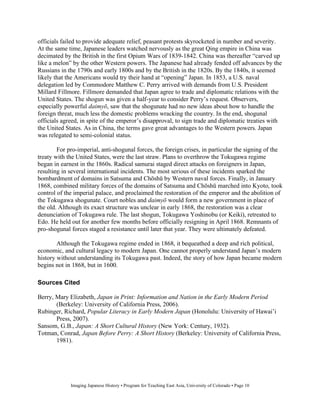 officials failed to provide adequate relief, peasant protests skyrocketed in number and severity.
At the same time, Japanese leaders watched nervously as the great Qing empire in China was
decimated by the British in the first Opium Wars of 1839-1842. China was thereafter “carved up
like a melon” by the other Western powers. The Japanese had already fended off advances by the
Russians in the 1790s and early 1800s and by the British in the 1820s. By the 1840s, it seemed
likely that the Americans would try their hand at “opening” Japan. In 1853, a U.S. naval
delegation led by Commodore Matthew C. Perry arrived with demands from U.S. President
Millard Fillmore. Fillmore demanded that Japan agree to trade and diplomatic relations with the
United States. The shogun was given a half-year to consider Perry’s request. Observers,
especially powerful daimy , saw that the shogunate had no new ideas about how to handle the
foreign threat, much less the domestic problems wracking the country. In the end, shogunal
officials agreed, in spite of the emperor’s disapproval, to sign trade and diplomatic treaties with
the United States. As in China, the terms gave great advantages to the Western powers. Japan
was relegated to semi-colonial status.

        For pro-imperial, anti-shogunal forces, the foreign crises, in particular the signing of the
treaty with the United States, were the last straw. Plans to overthrow the Tokugawa regime
began in earnest in the 1860s. Radical samurai staged direct attacks on foreigners in Japan,
resulting in several international incidents. The most serious of these incidents sparked the
bombardment of domains in Satsuma and Ch sh by Western naval forces. Finally, in January
1868, combined military forces of the domains of Satsuma and Ch sh marched into Kyoto, took
control of the imperial palace, and proclaimed the restoration of the emperor and the abolition of
the Tokugawa shogunate. Court nobles and daimy would form a new government in place of
the old. Although its exact structure was unclear in early 1868, the restoration was a clear
denunciation of Tokugawa rule. The last shogun, Tokugawa Yoshinobu (or Keiki), retreated to
Edo. He held out for another few months before officially resigning in April 1868. Remnants of
pro-shogunal forces staged a resistance until later that year. They were ultimately defeated.

        Although the Tokugawa regime ended in 1868, it bequeathed a deep and rich political,
economic, and cultural legacy to modern Japan. One cannot properly understand Japan’s modern
history without understanding its Tokugawa past. Indeed, the story of how Japan became modern
begins not in 1868, but in 1600.

Sources Cited

Berry, Mary Elizabeth, Japan in Print: Information and Nation in the Early Modern Period
       (Berkeley: University of California Press, 2006).
Rubinger, Richard, Popular Literacy in Early Modern Japan (Honolulu: University of Hawai’i
       Press, 2007).
Sansom, G.B., Japan: A Short Cultural History (New York: Century, 1932).
Totman, Conrad, Japan Before Perry: A Short History (Berkeley: University of California Press,
       1981).




             Imaging Japanese History • Program for Teaching East Asia, University of Colorado • Page 10
 