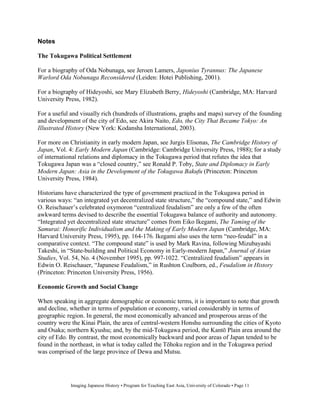 Notes

The Tokugawa Political Settlement

For a biography of Oda Nobunaga, see Jeroen Lamers, Japonius Tyrannus: The Japanese
Warlord Oda Nobunaga Reconsidered (Leiden: Hotei Publishing, 2001).

For a biography of Hideyoshi, see Mary Elizabeth Berry, Hideyoshi (Cambridge, MA: Harvard
University Press, 1982).

For a useful and visually rich (hundreds of illustrations, graphs and maps) survey of the founding
and development of the city of Edo, see Akira Naito, Edo, the City That Became Tokyo: An
Illustrated History (New York: Kodansha International, 2003).

For more on Christianity in early modern Japan, see Jurgis Elisonas, The Cambridge History of
Japan, Vol. 4: Early Modern Japan (Cambridge: Cambridge University Press, 1988); for a study
of international relations and diplomacy in the Tokugawa period that refutes the idea that
Tokugawa Japan was a “closed country,” see Ronald P. Toby, State and Diplomacy in Early
Modern Japan: Asia in the Development of the Tokugawa Bakufu (Princeton: Princeton
University Press, 1984).

Historians have characterized the type of government practiced in the Tokugawa period in
various ways: “an integrated yet decentralized state structure,” the “compound state,” and Edwin
O. Reischauer’s celebrated oxymoron “centralized feudalism” are only a few of the often
awkward terms devised to describe the essential Tokugawa balance of authority and autonomy.
“Integrated yet decentralized state structure” comes from Eiko Ikegami, The Taming of the
Samurai: Honorific Individualism and the Making of Early Modern Japan (Cambridge, MA:
Harvard University Press, 1995), pp. 164-176. Ikegami also uses the term “neo-feudal” in a
comparative context. “The compound state” is used by Mark Ravina, following Mizubayashi
Takeshi, in “State-building and Political Economy in Early-modern Japan,” Journal of Asian
Studies, Vol. 54, No. 4 (November 1995), pp. 997-1022. “Centralized feudalism” appears in
Edwin O. Reischauer, “Japanese Feudalism,” in Rushton Coulborn, ed., Feudalism in History
(Princeton: Princeton University Press, 1956).

Economic Growth and Social Change

When speaking in aggregate demographic or economic terms, it is important to note that growth
and decline, whether in terms of population or economy, varied considerably in terms of
geographic region. In general, the most economically advanced and prosperous areas of the
country were the Kinai Plain, the area of central-western Honshu surrounding the cities of Kyoto
and Osaka; northern Kyushu; and, by the mid-Tokugawa period, the Kant Plain area around the
city of Edo. By contrast, the most economically backward and poor areas of Japan tended to be
found in the northeast, in what is today called the T hoku region and in the Tokugawa period
was comprised of the large province of Dewa and Mutsu.




             Imaging Japanese History • Program for Teaching East Asia, University of Colorado • Page 11
 