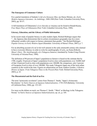 The Emergence of Commoner Culture

For a partial translation of Saikaku’s Life of a Sensuous Man, see Haruo Shirane, ed., Early
Modern Japanese Literature: An Anthology, 1600-1900 (New York: Columbia University Press,
2003), pp. 45-57.

A full translation of Chikamatsu’s Love Suicides at Amijima can be found in Donald Keene,
Four Major Plays of Chikamatsu (New York: Columbia University Press, 1988).

Literacy, Education, and the Library of Public Information

In his recent study of popular literacy in early modern Japan, Richard Rubinger argues that
“…the Japanese data demonstrate that in certain circumstances geography may be a more
influential variable with respect to literacy attainment than gender.” See Richard Rubinger,
Popular Literacy in Early Modern Japan (Honolulu: University of Hawai’i Press, 2007), p. 7.

For an absorbing account of a ne’er-do-well samurai in the early nineteenth century who claimed
to have overcome illiteracy in order to write his autobiography of sorts, see Katsu K kichi,
Musui’s Story: The Autobiography of a Tokugawa Samurai, translated by Teruko Craig (Tucson:
University of Arizona Press, 1988).

The definition of 90 percent of Japan’s population as farmers is based on the estimate that by
1700, roughly 10 percent of Japan’s population lived in cities with populations over 10,000; half
of that 10 percent lived in cities with populations over 100,000. By comparison, only 2 percent
of Europeans lived in cities of over 100,000. This made Tokugawa Japan one of the most urban
countries in the world at the time. Figures on urbanization are from Andrew Gordon, A Modern
History of Japan: From Tokugawa Times to the Present (New York: Oxford University Press,
2003), p. 23.

The Discontented and the End of an Era

The term “aristocratic revolution” comes from Thomas C. Smith, “Japan’s Aristocratic
Revolution,” in Native Sources of Japanese Industrialization, 1750-1920 (Berkeley: University
of California Press, 1988), pp. 133-147.

For more on the debate on merit, see Thomas C. Smith, “‘Merit’ as Ideology in the Tokugawa
Period,” in Native Sources of Japanese Industrialization, op. cit., p. 169.


‘




             Imaging Japanese History • Program for Teaching East Asia, University of Colorado • Page 12
 