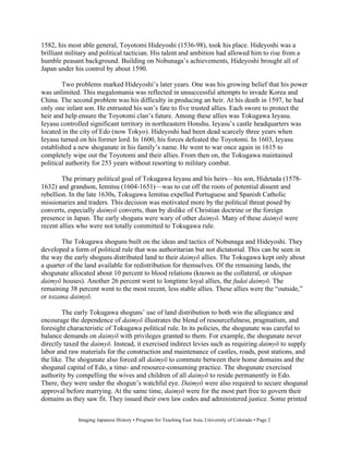 1582, his most able general, Toyotomi Hideyoshi (1536-98), took his place. Hideyoshi was a
brilliant military and political tactician. His talent and ambition had allowed him to rise from a
humble peasant background. Building on Nobunaga’s achievements, Hideyoshi brought all of
Japan under his control by about 1590.

        Two problems marked Hideyoshi’s later years. One was his growing belief that his power
was unlimited. This megalomania was reflected in unsuccessful attempts to invade Korea and
China. The second problem was his difficulty in producing an heir. At his death in 1597, he had
only one infant son. He entrusted his son’s fate to five trusted allies. Each swore to protect the
heir and help ensure the Toyotomi clan’s future. Among these allies was Tokugawa Ieyasu.
Ieyasu controlled significant territory in northeastern Honshu. Ieyasu’s castle headquarters was
located in the city of Edo (now Tokyo). Hideyoshi had been dead scarcely three years when
Ieyasu turned on his former lord. In 1600, his forces defeated the Toyotomi. In 1603, Ieyasu
established a new shogunate in his family’s name. He went to war once again in 1615 to
completely wipe out the Toyotomi and their allies. From then on, the Tokugawa maintained
political authority for 253 years without resorting to military combat.

        The primary political goal of Tokugawa Ieyasu and his heirs—his son, Hidetada (1578-
1632) and grandson, Iemitsu (1604-1651)—was to cut off the roots of potential dissent and
rebellion. In the late 1630s, Tokugawa Iemitsu expelled Portuguese and Spanish Catholic
missionaries and traders. This decision was motivated more by the political threat posed by
converts, especially daimy converts, than by dislike of Christian doctrine or the foreign
presence in Japan. The early shoguns were wary of other daimy . Many of these daimy were
recent allies who were not totally committed to Tokugawa rule.

        The Tokugawa shoguns built on the ideas and tactics of Nobunaga and Hideyoshi. They
developed a form of political rule that was authoritarian but not dictatorial. This can be seen in
the way the early shoguns distributed land to their daimy allies. The Tokugawa kept only about
a quarter of the land available for redistribution for themselves. Of the remaining lands, the
shogunate allocated about 10 percent to blood relations (known as the collateral, or shinpan
daimy houses). Another 26 percent went to longtime loyal allies, the fudai daimy . The
remaining 38 percent went to the most recent, less stable allies. These allies were the “outside,”
or tozama daimy .

        The early Tokugawa shoguns’ use of land distribution to both win the allegiance and
encourage the dependence of daimy illustrates the blend of resourcefulness, pragmatism, and
foresight characteristic of Tokugawa political rule. In its policies, the shogunate was careful to
balance demands on daimy with privileges granted to them. For example, the shogunate never
directly taxed the daimy . Instead, it exercised indirect levies such as requiring daimy to supply
labor and raw materials for the construction and maintenance of castles, roads, post stations, and
the like. The shogunate also forced all daimy to commute between their home domains and the
shogunal capital of Edo, a time- and resource-consuming practice. The shogunate exercised
authority by compelling the wives and children of all daimy to reside permanently in Edo.
There, they were under the shogun’s watchful eye. Daimy were also required to secure shogunal
approval before marrying. At the same time, daimy were for the most part free to govern their
domains as they saw fit. They issued their own law codes and administered justice. Some printed


              Imaging Japanese History • Program for Teaching East Asia, University of Colorado • Page 2
 