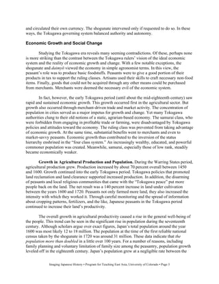 and circulated their own currency. The shogunate intervened only if requested to do so. In these
ways, the Tokugawa governing system balanced authority and autonomy.

Economic Growth and Social Change

        Studying the Tokugawa era reveals many seeming contradictions. Of these, perhaps none
is more striking than the contrast between the Tokugawa rulers’ vision of the ideal economic
system and the reality of economic growth and change. With a few notable exceptions, the
shogunate and daimy viewed the economy in simple agronomist terms. In this view, the
peasant’s role was to produce basic foodstuffs. Peasants were to give a good portion of their
products in tax to support the ruling classes. Artisans used their skills to craft necessary non-food
items. Finally, goods that could not be acquired through any other means could be purchased
from merchants. Merchants were deemed the necessary evil of the economic system.

        In fact, however, the early Tokugawa period (until about the mid-eighteenth century) saw
rapid and sustained economic growth. This growth occurred first in the agricultural sector. But
growth also occurred through merchant-driven trade and market activity. The concentration of
population in cities served as a major impetus for growth and change. Yet many Tokugawa
authorities clung to their old notions of a static, agrarian-based economy. The samurai class, who
were forbidden from engaging in profitable trade or farming, were disadvantaged by Tokugawa
policies and attitudes toward the economy. The ruling class was prevented from taking advantage
of economic growth. At the same time, substantial benefits went to merchants and even to
market-savvy peasants. Economic growth thus contributed to the inversion of the status
hierarchy enshrined in the “four class system.” An increasingly wealthy, educated, and powerful
commoner population was created. Meanwhile, samurai, especially those of low rank, steadily
became economically weaker.

        Growth in Agricultural Production and Population. During the Warring States period,
agricultural production grew. Production increased by about 70 percent overall between 1450
and 1600. Growth continued into the early Tokugawa period. Tokugawa policies that promoted
land reclamation and land clearance supported increased production. In addition, the disarming
of peasants and local religious communities that came with the “Tokugawa peace” put more
people back on the land. The net result was a 140 percent increase in land under cultivation
between the years 1600 and 1720. Peasants not only farmed more land, they also increased the
intensity with which they worked it. Through careful monitoring and the spread of information
about cropping patterns, fertilizers, and the like, Japanese peasants in the Tokugawa period
continued to increase their land’s productivity.

       The overall growth in agricultural productivity caused a rise in the general well-being of
the people. This trend can be seen in the significant rise in population during the seventeenth
century. Although scholars argue over exact figures, Japan’s total population around the year
1600 was most likely 12 to 18 million. The population at the time of the first reliable national
census taken by the shogunate in 1720 was around 31 million. These data indicate that the
population more than doubled in a little over 100 years. For a number of reasons, including
family planning and voluntary limitation of family size among the peasantry, population growth
leveled off in the eighteenth century. Japan’s population grew at a negligible rate between the


              Imaging Japanese History • Program for Teaching East Asia, University of Colorado • Page 3
 