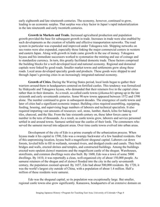 early eighteenth and late nineteenth centuries. The economy, however, continued to grow,
leading to an economic surplus. That surplus was a key factor in Japan’s rapid industrialization
in the late nineteenth and early twentieth centuries.

        Growth in Markets and Trade. Increased agricultural production and population
growth provided the base for subsequent growth in trade. Increases in trade were also enabled by
such developments as the creation of reliable and effective transportation networks. The road
system in particular was expanded and improved under Tokugawa rule. Shipping networks on
sea routes were also expanded, especially those linking the major commercial centers in western
and eastern Japan. Along with growth in trade came growth in the use of money. Tokugawa
Ieyasu and his immediate successors worked to systematize the minting and use of coinage and
to standardize currency. In turn, this greatly facilitated domestic trade. These factors comprised
the building blocks for a well-developed local and national economy. Regional and domainal
capitals were linked by good roads. Smaller market towns and settlements grew along these
roads. Local areas developed specialty goods and products. These goods were shipped to and
through Japan’s growing cities in an increasingly integrated national economy.

         Growth of Cities. During the Warring States period, local lords began to gather their
warriors around them in headquarters centered on fortified castles. This tendency was formalized
by Hideyoshi and Tokugawa Ieyasu, who demanded that their retainers live in the capital cities
rather than in their domains. As a result, so-called castle towns (j kamachi) sprung up in the late
sixteenth and early seventeenth centuries. Some 90 new towns appeared between 1572 and 1590
alone. The number continued to grow in subsequent decades. The emergence of castle towns and
later of cities had a significant economic impact. Building cities required assembling, equipping,
feeding, housing, and supervising huge numbers of laborers and technical specialists. It also
required importing vast amounts of resources: soil, stone, lumber, thatch, kilns for baking roof
tiles, charcoal, and the like. From the late sixteenth century on, these labor forces came to
number in the tens of thousands. As a result, as castle towns grew, laborers and service personnel
settled in and around towns. Samurai settled near the castles of their lords. The commoners who
served the samurai moved into adjacent areas. Over time castle towns evolved into urban areas.

        Development of the city of Edo is a prime example of the urbanization process. When
Ieyasu made it his capital in 1590, Edo was a swampy backwater of a few hundred residents. Out
of this unpromising location, Ieyasu built a magnificent shogunal capital. Laborers cut down
forests, leveled hills to fill in wetlands, rerouted rivers, and dredged creeks and canals. They built
bridges and walls, erected shrines and temples, and constructed buildings. Among the buildings
erected were opulent daimy mansions and the magnificent castle of the shogun. Warehouses,
storefronts, and common dwellings were also built. By 1600, Edo was a town of some 5000
dwellings. By 1610, it was reportedly a clean, well-organized city of about 150,000 people. As
samurai retainers of the shogun and of daimy flooded into the city in the early seventeenth
century, the population zoomed upward. By 1657, Edo had about 500,000 residents. By 1720, it
was the world’s largest city outside of China, with a population of about 1.4 million. Half a
million of these residents were samurai.

       Edo was the shogunal capital, so its population was exceptionally large. But smaller,
regional castle towns also grew significantly. Kanazawa, headquarters of an extensive domain on


              Imaging Japanese History • Program for Teaching East Asia, University of Colorado • Page 4
 