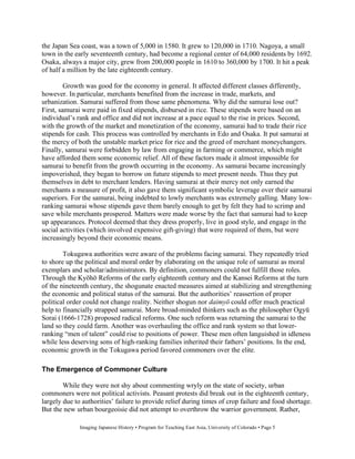 the Japan Sea coast, was a town of 5,000 in 1580. It grew to 120,000 in 1710. Nagoya, a small
town in the early seventeenth century, had become a regional center of 64,000 residents by 1692.
Osaka, always a major city, grew from 200,000 people in 1610 to 360,000 by 1700. It hit a peak
of half a million by the late eighteenth century.

         Growth was good for the economy in general. It affected different classes differently,
however. In particular, merchants benefited from the increase in trade, markets, and
urbanization. Samurai suffered from those same phenomena. Why did the samurai lose out?
First, samurai were paid in fixed stipends, disbursed in rice. These stipends were based on an
individual’s rank and office and did not increase at a pace equal to the rise in prices. Second,
with the growth of the market and monetization of the economy, samurai had to trade their rice
stipends for cash. This process was controlled by merchants in Edo and Osaka. It put samurai at
the mercy of both the unstable market price for rice and the greed of merchant moneychangers.
Finally, samurai were forbidden by law from engaging in farming or commerce, which might
have afforded them some economic relief. All of these factors made it almost impossible for
samurai to benefit from the growth occurring in the economy. As samurai became increasingly
impoverished, they began to borrow on future stipends to meet present needs. Thus they put
themselves in debt to merchant lenders. Having samurai at their mercy not only earned the
merchants a measure of profit, it also gave them significant symbolic leverage over their samurai
superiors. For the samurai, being indebted to lowly merchants was extremely galling. Many low-
ranking samurai whose stipends gave them barely enough to get by felt they had to scrimp and
save while merchants prospered. Matters were made worse by the fact that samurai had to keep
up appearances. Protocol deemed that they dress properly, live in good style, and engage in the
social activities (which involved expensive gift-giving) that were required of them, but were
increasingly beyond their economic means.

        Tokugawa authorities were aware of the problems facing samurai. They repeatedly tried
to shore up the political and moral order by elaborating on the unique role of samurai as moral
exemplars and scholar/administrators. By definition, commoners could not fulfill those roles.
Through the Ky h Reforms of the early eighteenth century and the Kansei Reforms at the turn
of the nineteenth century, the shogunate enacted measures aimed at stabilizing and strengthening
the economic and political status of the samurai. But the authorities’ reassertion of proper
political order could not change reality. Neither shogun nor daimy could offer much practical
help to financially strapped samurai. More broad-minded thinkers such as the philosopher Ogy
Sorai (1666-1728) proposed radical reforms. One such reform was returning the samurai to the
land so they could farm. Another was overhauling the office and rank system so that lower-
ranking “men of talent” could rise to positions of power. These men often languished in idleness
while less deserving sons of high-ranking families inherited their fathers’ positions. In the end,
economic growth in the Tokugawa period favored commoners over the elite.

The Emergence of Commoner Culture

        While they were not shy about commenting wryly on the state of society, urban
commoners were not political activists. Peasant protests did break out in the eighteenth century,
largely due to authorities’ failure to provide relief during times of crop failure and food shortage.
But the new urban bourgeoisie did not attempt to overthrow the warrior government. Rather,

              Imaging Japanese History • Program for Teaching East Asia, University of Colorado • Page 5
 