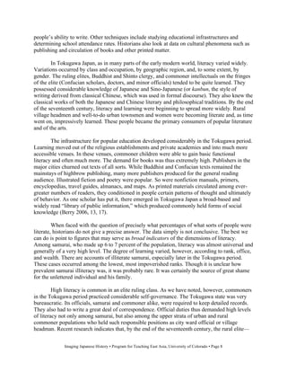 people’s ability to write. Other techniques include studying educational infrastructures and
determining school attendance rates. Historians also look at data on cultural phenomena such as
publishing and circulation of books and other printed matter.

        In Tokugawa Japan, as in many parts of the early modern world, literacy varied widely.
Variations occurred by class and occupation, by geographic region, and, to some extent, by
gender. The ruling elites, Buddhist and Shinto clergy, and commoner intellectuals on the fringes
of the elite (Confucian scholars, doctors, and minor officials) tended to be quite learned. They
possessed considerable knowledge of Japanese and Sino-Japanese (or kanbun, the style of
writing derived from classical Chinese, which was used in formal discourse). They also knew the
classical works of both the Japanese and Chinese literary and philosophical traditions. By the end
of the seventeenth century, literacy and learning were beginning to spread more widely. Rural
village headmen and well-to-do urban townsmen and women were becoming literate and, as time
went on, impressively learned. These people became the primary consumers of popular literature
and of the arts.

        The infrastructure for popular education developed considerably in the Tokugawa period.
Learning moved out of the religious establishments and private academies and into much more
accessible venues. In these venues, commoner children were able to gain basic functional
literacy and often much more. The demand for books was thus extremely high. Publishers in the
major cities churned out texts of all sorts. While Buddhist and Confucian texts remained the
mainstays of highbrow publishing, many more publishers produced for the general reading
audience. Illustrated fiction and poetry were popular. So were nonfiction manuals, primers,
encyclopedias, travel guides, almanacs, and maps. As printed materials circulated among ever-
greater numbers of readers, they conditioned in people certain patterns of thought and ultimately
of behavior. As one scholar has put it, there emerged in Tokugawa Japan a broad-based and
widely read “library of public information,” which produced commonly held forms of social
knowledge (Berry 2006, 13, 17).

         When faced with the question of precisely what percentages of what sorts of people were
literate, historians do not give a precise answer. The data simply is not conclusive. The best we
can do is point to figures that may serve as broad indicators of the dimensions of literacy.
Among samurai, who made up 6 to 7 percent of the population, literacy was almost universal and
generally of a very high level. The degree of learning varied, however, according to rank, office,
and wealth. There are accounts of illiterate samurai, especially later in the Tokugawa period.
These cases occurred among the lowest, most impoverished ranks. Though it is unclear how
prevalent samurai illiteracy was, it was probably rare. It was certainly the source of great shame
for the unlettered individual and his family.

         High literacy is common in an elite ruling class. As we have noted, however, commoners
in the Tokugawa period practiced considerable self-governance. The Tokugawa state was very
bureaucratic. Its officials, samurai and commoner alike, were required to keep detailed records.
They also had to write a great deal of correspondence. Official duties thus demanded high levels
of literacy not only among samurai, but also among the upper strata of urban and rural
commoner populations who held such responsible positions as city ward official or village
headman. Recent research indicates that, by the end of the seventeenth century, the rural elite—


             Imaging Japanese History • Program for Teaching East Asia, University of Colorado • Page 8
 