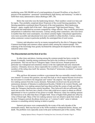 numbering some 200-300,000 out of a total population of around 30 million, or less than 0.1
percent of the population—possessed “extraordinarily high literacy and numeracy” in order to
fulfill their many administrative duties (Rubinger 2007, 30).

       Below the rural elite were the landowning farmers. Their numbers varied over time and
by region. They probably comprised about 50 percent of the overall farming population. The
farming population constituted about 90 percent of the total population. Most landowning
farmers—again, roughly half of the total—likely possessed “high functional literacy.” They
could read and understand tax accounts computed by village officials. They could file grievances
and petitions to authorities when necessary. Literacy among urban commoners, who were fewer
in number than their rural counterparts, was almost certainly higher. Educational opportunities
were more accessible and educational texts more available to urban-dwellers. Literacy among
urban commoner women in particular probably far outstripped that of rural women.

        Literacy and education were by no means monopolized by the elite in Tokugawa Japan.
Common knowledge and common culture spread widely among the common people. This
widening of the knowledge base greatly facilitated the subsequent development of the modern
industrial nation-state.

The Discontented and the End of an Era

        In other times and places, learning among the common people has been a recipe for
dissent. Eventually, learning among commoners has led to the overthrow of aristocratic
governments. This was not true in Tokugawa Japan. Unrest did occur. Peasant protest in
particular was widespread and sometimes intense in the late eighteenth and early nineteenth
centuries. Ultimately, however, those responsible for overthrow of the Tokugawa regime were
members of the ruling class itself: the samurai. This kind of “aristocratic revolution” is unusual
in world history.

        Why and how did samurai overthrow a government that was ostensibly created in their
own interest? To answer this question, one must first look at which samurai became involved in
the movement to overthrow the shogunate and “restore” the emperor. The major actors were
low-ranking samurai from the tozama domains. Particularly involved were the powerful and
autonomous domains of Satsuma in southernmost Kyushu, Ch sh in far western Honshu, and
Tosa on Shikoku. Low-ranking samurai had long observed that the system of rank and office
under the Tokugawa had become entirely hereditary. They believed it did not sufficiently take
merit into account. One born into a family of low rank could never expect to obtain an official
appointment or rise to a position of any power or wealth. Moreover, many low-ranking samurai
felt themselves to be abler than those of higher birth. Those of higher birth glided into office by
virtue of blood right. Many of the low-ranking samurai were not afraid to speak their minds. In
the later Tokugawa period, the phrase daimy gei, or “a daimy ’s skill,” came to indicate
someone or something entirely lacking in talent or quality.

        Samurai grievances were compounded by the events of the early decades of the
nineteenth century. Bad crop harvests in the 1830s resulted in widespread famine, disease, and
death. The problems were especially acute in the poor northeastern part of the country. When

              Imaging Japanese History • Program for Teaching East Asia, University of Colorado • Page 9
 