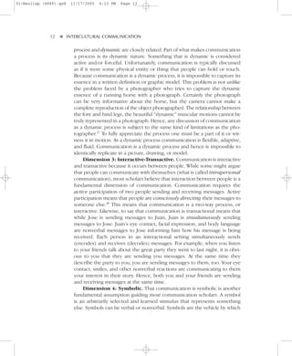 01-Neuliep (4849).qxd   11/17/2005   6:13 PM   Page 12




              12–   – INTERCULTURAL COMMUNICATION


                    ▼
                         process and dynamic are closely related. Part of what makes communication
                         a process is its dynamic nature. Something that is dynamic is considered
                         active and/or forceful. Unfortunately, communication is typically discussed
                         as if it were some physical entity or thing that people can hold or touch.
                         Because communication is a dynamic process, it is impossible to capture its
                         essence in a written definition or graphic model. This problem is not unlike
                         the problem faced by a photographer who tries to capture the dynamic
                         essence of a running horse with a photograph. Certainly the photograph
                         can be very informative about the horse, but the camera cannot make a
                         complete reproduction of the object photographed. The relationship between
                         the fore and hind legs, the beautiful “dynamic” muscular motions cannot be
                         truly represented in a photograph. Hence, any discussion of communication
                         as a dynamic process is subject to the same kind of limitations as the pho-
                         tographer.27 To fully appreciate the process one must be a part of it or wit-
                         ness it in motion. As a dynamic process communication is flexible, adaptive,
                         and fluid. Communication is a dynamic process and hence is impossible to
                         identically replicate in a picture, drawing, or model.
                              Dimension 3: Interactive-Transactive. Communication is interactive
                         and transactive because it occurs between people. While some might argue
                         that people can communicate with themselves (what is called intrapersonal
                         communication), most scholars believe that interaction between people is a
                         fundamental dimension of communication. Communication requires the
                         active participation of two people sending and receiving messages. Active
                         participation means that people are consciously directing their messages to
                         someone else.28 This means that communication is a two-way process, or
                         interactive. Likewise, to say that communication is transactional means that
                         while Jose is sending messages to Juan, Juan is simultaneously sending
                         messages to Jose. Juan’s eye contact, facial expression, and body language
                         are nonverbal messages to Jose informing him how his message is being
                         received. Each person in an interactional setting simultaneously sends
                         (encodes) and receives (decodes) messages. For example, when you listen
                         to your friends talk about the great party they went to last night, it is obvi-
                         ous to you that they are sending you messages. At the same time they
                         describe the party to you, you are sending messages to them, too. Your eye
                         contact, smiles, and other nonverbal reactions are communicating to them
                         your interest in their story. Hence, both you and your friends are sending
                         and receiving messages at the same time.
                              Dimension 4: Symbolic. That communication is symbolic is another
                         fundamental assumption guiding most communication scholars. A symbol
                         is an arbitrarily selected and learned stimulus that represents something
                         else. Symbols can be verbal or nonverbal. Symbols are the vehicle by which
 