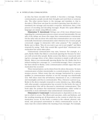 01-Neuliep (4849).qxd   11/17/2005   6:13 PM   Page 14




              14–   – INTERCULTURAL COMMUNICATION


                    ▼
                         an idea has been encoded with symbols, it becomes a message. During
                         communication, people encode their thoughts and send them to someone
                         else. The other person listens to the message and translates it; that is,
                         decodes it. When Jose saw Juan he encoded a greeting. Juan decoded (i.e.,
                         translated) the message and encoded a response. Interaction, then, is the
                         process of encoding and decoding messages. People who speak different
                         languages are simply using different codes.
                              Dimension 5: Intentional. Perhaps one of the most debated issues
                         regarding the communication process centers around intentionality. On one
                         side of the debate are those who argue that communication is intentional.
                         On the other side are those who insist that communication can occur unin-
                         tentionally. Intentional communication exists whenever two or more people
                         consciously engage in interaction with some purpose.29 For example, if
                         Kyoko says to Akira, “Hey, do you want to go out to eat tonight?” and Akira
                         responds by saying, “Yeah, that sounds like a good idea!” intentional com-
                         munication has surely taken place.
                              Unintentional communication may exist, however. For example, at a
                         party, Kyoko thinks that Akira is consciously ignoring her because he inter-
                         acts with several other people. Kyoko senses that Akira is consciously send-
                         ing her a message when, in fact, Akira’s intention is simply to talk with new
                         friends. Akira is not intentionally ignoring Kyoko but she thinks that he is
                         indeed sending her a message (i.e., a nonverbal message). Since a response
                         has been elicited in Kyoko, some communication scholars argue that com-
                         munication has occurred.
                              Three interpretations can be drawn from the above discussion. To many
                         communication scholars intentionality is a central property of the commu-
                         nication process. Others insist that any message interpreted by a person
                         qualifies as communication whether or not the message was intentionally
                         sent. Still others insist that all behavior, intentional or not, is informative
                         and meaningful, and thus is communicative. Thus, whenever a person (e.g.,
                         Kyoko in the above example) responds to some stimulus (e.g., Akira talking
                         with other people) communication has occurred. In this book, the type of
                         communication that will be discussed is intentional communication. This
                         book takes the position that intentional communication, either verbal or
                         nonverbal, is more informative than unintentional communication.
                              Dimension 6: Contextual. Communication is dependent on the con-
                         text in which it occurs. The effects and outcomes, styles and fashions, and
                         the resulting meaning are all dependent on the context in which the com-
                         munication occurs. In this book, a context is the cultural, physical, rela-
                         tional, and perceptual environment in which communication occurs. In
                         many ways the context defines the meaning of any messages. For example,
 