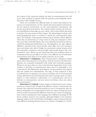 01-Neuliep (4849).qxd   11/17/2005   6:13 PM   Page 15




                                                      The Necessity of Intercultural Communication–   – 15




                                                                                                  ▼
              the context of the classroom defines the kind of communication that will
              occur. Most students sit quietly while the professor psychologically stimu-
              lates them with a brilliant lecture.
                    There are essentially four different kinds of context that influence the
              process of communication: (a) the cultural and microcultural environment,
              (b) the physical environment, (c) the socio-relational environment, and
              (d) the perceptual environment. The cultural context includes all of the fac-
              tors and influences that make up one’s culture. This context will be discussed
              in detail in the next section of this chapter. The physiological context is the
              actual geographical space or territory in which the communication takes
              place. For example, communication between Juan and Jose will be different
              when they are interacting on a busy street in a big city compared to when
              they are in their university library. The socio-relational environment refers to
              social roles and group memberships (e.g., demographics). Sex, age, religious
              affiliation, education level, and economic status affect how one communi-
              cates and relates with others. Finally, the perceptual context includes all of
              the motivations, intentions, and personality traits people bring to the com-
              munication event. When you are interacting with your professor about an
              examination that you just failed, you have a very different set of motivations
              and intentions from when you are asking someone out on a date.
                    Dimension 7: Ubiquitous. That communication is ubiquitous simply
              means that communication is everywhere, done by everyone, all of the time.
              Humans are constantly bombarded with verbal and nonverbal messages.
              Wherever one goes there is some communication happening. In fact some
              scholars in the field of communication argue that it is impossible to not
              communicate. Paul Watzlawick, Janet Beavin, and Don Jackson have argued
              that one cannot not communicate. The logic of their argument is that
              (a) behavior has no opposite; one cannot not behave; (b) in an interactional
              setting, all behavior has informational value and/or message value; it is infor-
              mative; (c) since behavior is informative, it is communicative; and (d) if
              behavior is communicative, and one cannot not behave, then one cannot
              not communicate.30
                    Dimension 8: Cultural. Culture shapes communication and commu-
              nication is culture bound. People from different cultures communicate dif-
              ferently. The verbal and nonverbal symbols we use to communicate with our
              friends and families are strongly influenced by our culture. Perhaps the most
              obvious verbal communication difference between two cultures is language.
              Even cultures speaking the same language have different meanings for dif-
              ferent symbols, however. For example, although English is the dominant
              language spoken in the United States and England, many words and phrases
              have different meanings between these two cultures. In England, to “bomb”
 