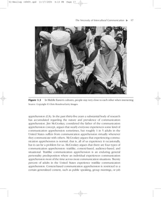 01-Neuliep (4849).qxd   11/17/2005     6:13 PM    Page 17




                                                           The Necessity of Intercultural Communication–   – 17




                                                                                                       ▼
               Figure 1.3     In Middle Eastern cultures, people stay very close to each other when interacting
               Source: Copyright © Chris Hondros/Getty Images.




               apprehension (CA). In the past thirty-five years a substantial body of research
               has accumulated regarding the nature and prevalence of communication
               apprehension. Jim McCroskey, considered the father of the communication
               apprehension concept, argues that nearly everyone experiences some kind of
               communication apprehension sometimes, but roughly 1 in 5 adults in the
               United States suffers from communication apprehension virtually whenever
               they communicate with others. McCroskey argues that experiencing commu-
               nication apprehension is normal; that is, all of us experience it occasionally,
               but it can be a problem for us. McCroskey argues that there are four types of
               communication apprehension: traitlike, context-based, audience-based, and
               situational. Traitlike communication apprehension is an enduring general
               personality predisposition where an individual experiences communication
               apprehension most of the time across most communication situations. Twenty
               percent of adults in the United States experience traitlike communication
               apprehension. Context-based communication apprehension is restricted to a
               certain generalized context, such as public speaking, group meetings, or job
 