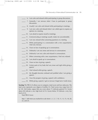 01-Neuliep (4849).qxd   11/17/2005    6:13 PM    Page 19




                                                          The Necessity of Intercultural Communication–   – 19




                                                                                                      ▼
                    _____ 6. I am calm and relaxed while participating in group discussions.
                    _____ 7. Generally, I am nervous when I have to participate in group
                             discussions.
                    _____ 8. Usually I am calm and relaxed while participating in meetings.
                    _____ 9. I am very calm and relaxed when I am called upon to express an
                             opinion at a meeting.
                    _____ 10. I am afraid to express myself at meetings.
                    _____ 11. Communicating at meetings usually makes me uncomfortable.
                    _____ 12. I am very relaxed when answering questions at a meeting.
                    _____ 13. While participating in a conversation with a new acquaintance,
                              I feel very nervous.
                    _____ 14. I have no fear of speaking up in conversations.
                    _____ 15. Ordinarily I am very tense and nervous in conversations.
                    _____ 16. Ordinarily I am very calm and relaxed in conversations.
                    _____ 17. When conversing with a new acquaintance, I feel very relaxed.
                    _____ 18. I am afraid to speak up in conversations.
                    _____ 19. I have no fear of giving a speech.
                    _____ 20. Certain parts of my body feel very tense and rigid while giving a
                              speech.
                    _____ 21. I feel relaxed while giving a speech.
                    _____ 22. My thoughts become confused and jumbled when I am giving a
                              speech.
                    _____ 23. I face the prospect of giving a speech with confidence.
                    _____ 24. While giving a speech, I get so nervous I forget facts I really know.

                Scoring: The PRCA-24 allows you to compute a total score and four subscores. The
                total score represents your degree of traitlike CA. Total scores may range from 24
                to 120. McCroskey argues that any score above 72 indicates general CA. Scores
                above 80 indicate a very high level of CA. Scores below 59 indicate a very low
                level of CA.
                     Total PRCA Score:

                    Step 1. Add what you marked for scale items 1, 3, 5, 7, 10, 11, 13, 15, 18, 20,
                    22, and 24.
 