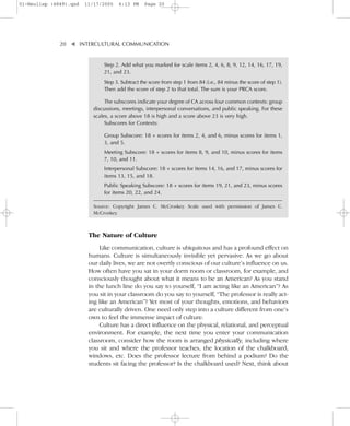 01-Neuliep (4849).qxd   11/17/2005    6:13 PM     Page 20




              20–   – INTERCULTURAL COMMUNICATION


                    ▼
                               Step 2. Add what you marked for scale items 2, 4, 6, 8, 9, 12, 14, 16, 17, 19,
                               21, and 23.
                               Step 3. Subtract the score from step 1 from 84 (i.e., 84 minus the score of step 1).
                               Then add the score of step 2 to that total. The sum is your PRCA score.

                                The subscores indicate your degree of CA across four common contexts: group
                           discussions, meetings, interpersonal conversations, and public speaking. For these
                           scales, a score above 18 is high and a score above 23 is very high.
                                Subscores for Contexts:

                               Group Subscore: 18 + scores for items 2, 4, and 6, minus scores for items 1,
                               3, and 5.
                               Meeting Subscore: 18 + scores for items 8, 9, and 10, minus scores for items
                               7, 10, and 11.
                               Interpersonal Subscore: 18 + scores for items 14, 16, and 17, minus scores for
                               items 13, 15, and 18.
                               Public Speaking Subscore: 18 + scores for items 19, 21, and 23, minus scores
                               for items 20, 22, and 24.

                           Source: Copyright James C. McCroskey. Scale used with permission of James C.
                           McCroskey.



                         The Nature of Culture
                             Like communication, culture is ubiquitous and has a profound effect on
                         humans. Culture is simultaneously invisible yet pervasive. As we go about
                         our daily lives, we are not overtly conscious of our culture’s influence on us.
                         How often have you sat in your dorm room or classroom, for example, and
                         consciously thought about what it means to be an American? As you stand
                         in the lunch line do you say to yourself, “I am acting like an American”? As
                         you sit in your classroom do you say to yourself, “The professor is really act-
                         ing like an American”? Yet most of your thoughts, emotions, and behaviors
                         are culturally driven. One need only step into a culture different from one’s
                         own to feel the immense impact of culture.
                             Culture has a direct influence on the physical, relational, and perceptual
                         environment. For example, the next time you enter your communication
                         classroom, consider how the room is arranged physically, including where
                         you sit and where the professor teaches, the location of the chalkboard,
                         windows, etc. Does the professor lecture from behind a podium? Do the
                         students sit facing the professor? Is the chalkboard used? Next, think about
 