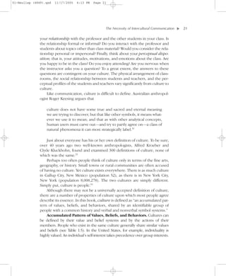 01-Neuliep (4849).qxd   11/17/2005   6:13 PM    Page 21




                                                        The Necessity of Intercultural Communication–   – 21




                                                                                                    ▼
               your relationship with the professor and the other students in your class. Is
               the relationship formal or informal? Do you interact with the professor and
               students about topics other than class material? Would you consider the rela-
               tionship personal or impersonal? Finally, think about your perceptual dispo-
               sition; that is, your attitudes, motivations, and emotions about the class. Are
               you happy to be in the class? Do you enjoy attending? Are you nervous when
               the instructor asks you a question? To a great extent, the answers to these
               questions are contingent on your culture. The physical arrangement of class-
               rooms, the social relationship between students and teachers, and the per-
               ceptual profiles of the students and teachers vary significantly from culture to
               culture.
                    Like communication, culture is difficult to define. Australian anthropol-
               ogist Roger Keesing argues that

                   culture does not have some true and sacred and eternal meaning
                   we are trying to discover, but that like other symbols, it means what-
                   ever we use it to mean; and that as with other analytical concepts,
                   human users must carve out—and try to partly agree on—a class of
                   natural phenomena it can most strategically label.32

                  Just about everyone has his or her own definition of culture. To be sure,
              over 40 years ago two well-known anthropologists, Alfred Kroeber and
              Clyde Kluckhohn, found and examined 300 definitions of culture, none of
              which was the same.33
                  Perhaps too often people think of culture only in terms of the fine arts,
              geography, or history. Small towns or rural communities are often accused
              of having no culture. Yet culture exists everywhere. There is as much culture
              in Gallup City, New Mexico (population 52), as there is in New York City,
              New York (population 8,008,278). The two cultures are simply different.
              Simply put, culture is people.34
                  Although there may not be a universally accepted definition of culture,
              there are a number of properties of culture upon which most people agree
              describe its essence. In this book, culture is defined as “an accumulated pat-
              tern of values, beliefs, and behaviors, shared by an identifiable group of
              people with a common history and verbal and nonverbal symbol systems.”
                  Accumulated Pattern of Values, Beliefs, and Behaviors. Cultures can
              be defined by their value and belief systems and by the actions of their
              members. People who exist in the same culture generally share similar values
              and beliefs (see Table 1.5). In the United States, for example, individuality is
              highly valued. An individual’s self-interest takes precedence over group interests.
 