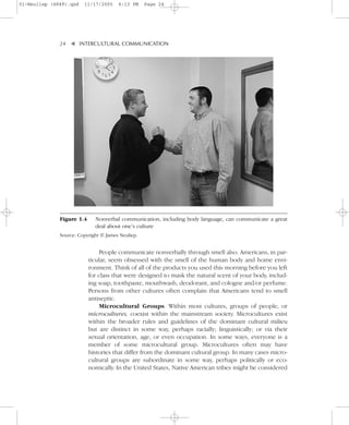 01-Neuliep (4849).qxd   11/17/2005     6:13 PM     Page 24




              24–   – INTERCULTURAL COMMUNICATION


                    ▼




              Figure 1.4     Nonverbal communication, including body language, can communicate a great
                             deal about one’s culture
              Source: Copyright © James Neuliep.


                                People communicate nonverbally through smell also. Americans, in par-
                           ticular, seem obsessed with the smell of the human body and home envi-
                           ronment. Think of all of the products you used this morning before you left
                           for class that were designed to mask the natural scent of your body, includ-
                           ing soap, toothpaste, mouthwash, deodorant, and cologne and/or perfume.
                           Persons from other cultures often complain that Americans tend to smell
                           antiseptic.
                                Microcultural Groups. Within most cultures, groups of people, or
                           microcultures, coexist within the mainstream society. Microcultures exist
                           within the broader rules and guidelines of the dominant cultural milieu
                           but are distinct in some way, perhaps racially; linguistically; or via their
                           sexual orientation, age, or even occupation. In some ways, everyone is a
                           member of some microcultural group. Microcultures often may have
                           histories that differ from the dominant cultural group. In many cases micro-
                           cultural groups are subordinate in some way, perhaps politically or eco-
                           nomically. In the United States, Native American tribes might be considered
 