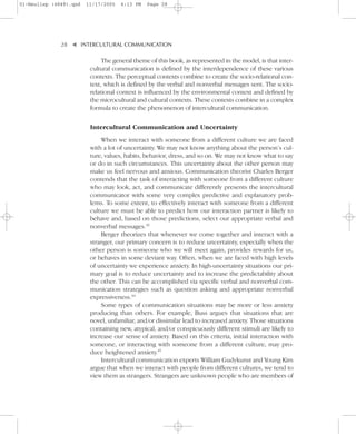 01-Neuliep (4849).qxd   11/17/2005   6:13 PM   Page 28




              28–   – INTERCULTURAL COMMUNICATION


                    ▼
                              The general theme of this book, as represented in the model, is that inter-
                         cultural communication is defined by the interdependence of these various
                         contexts. The perceptual contexts combine to create the socio-relational con-
                         text, which is defined by the verbal and nonverbal messages sent. The socio-
                         relational context is influenced by the environmental context and defined by
                         the microcultural and cultural contexts. These contexts combine in a complex
                         formula to create the phenomenon of intercultural communication.


                         Intercultural Communication and Uncertainty
                             When we interact with someone from a different culture we are faced
                         with a lot of uncertainty. We may not know anything about the person’s cul-
                         ture, values, habits, behavior, dress, and so on. We may not know what to say
                         or do in such circumstances. This uncertainty about the other person may
                         make us feel nervous and anxious. Communication theorist Charles Berger
                         contends that the task of interacting with someone from a different culture
                         who may look, act, and communicate differently presents the intercultural
                         communicator with some very complex predictive and explanatory prob-
                         lems. To some extent, to effectively interact with someone from a different
                         culture we must be able to predict how our interaction partner is likely to
                         behave and, based on those predictions, select our appropriate verbal and
                         nonverbal messages.43
                             Berger theorizes that whenever we come together and interact with a
                         stranger, our primary concern is to reduce uncertainty, especially when the
                         other person is someone who we will meet again, provides rewards for us,
                         or behaves in some deviant way. Often, when we are faced with high levels
                         of uncertainty we experience anxiety. In high-uncertainty situations our pri-
                         mary goal is to reduce uncertainty and to increase the predictability about
                         the other. This can be accomplished via specific verbal and nonverbal com-
                         munication strategies such as question asking and appropriate nonverbal
                         expressiveness.44
                             Some types of communication situations may be more or less anxiety
                         producing than others. For example, Buss argues that situations that are
                         novel, unfamiliar, and/or dissimilar lead to increased anxiety. Those situations
                         containing new, atypical, and/or conspicuously different stimuli are likely to
                         increase our sense of anxiety. Based on this criteria, initial interaction with
                         someone, or interacting with someone from a different culture, may pro-
                         duce heightened anxiety.45
                             Intercultural communication experts William Gudykunst and Young Kim
                         argue that when we interact with people from different cultures, we tend to
                         view them as strangers. Strangers are unknown people who are members of
 