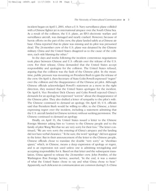 01-Neuliep (4849).qxd   11/17/2005   6:13 PM   Page 3




                                                        The Necessity of Intercultural Communication–   –3




                                                                                                    ▼
              incident began on April 1, 2001, when a U.S. Navy surveillance plane collided
              with a Chinese fighter jet in international airspace over the South China Sea.
              As a result of the collision, the U.S. plane, an EP-3 electronic warfare and
              surveillance aircraft, was damaged and nearly crashed. However, because of
              heroic efforts on the part of the crew, the plane landed safely at a Chinese air
              base. China reported that its plane was missing and its pilot was presumed
              dead. The 24-member crew of the U.S. plane was detained by the Chinese
              military. China and the United States disagreed as to the cause of the colli-
              sion, each side blaming the other.3
                   In the days and weeks following the incident contentious negotiations
              took place between Chinese and U.S. officials over the release of the U.S.
              crew. For their release, China demanded that the United States accept
              responsibility and apologize for the collision. The United States refused,
              arguing that the collision was the fault of the Chinese pilot. In the mean-
              time, public pressure was mounting on President Bush to gain the release of
              the crew. On April 4, then-Secretary of State Colin Powell expressed “regret”
              over the collision and the disappearance of the Chinese jet pilot. Although
              Chinese officials acknowledged Powell’s statement as a move in the right
              direction, they insisted that the United States apologize for the incident.
              On April 8, Vice President Dick Cheney and Colin Powell rejected China’s
              demands for an apology but expressed “sorrow” about the disappearance of
              the Chinese pilot. They also drafted a letter of sympathy to the pilot’s wife.
              The Chinese continued to demand an apology. On April 10, U.S. officials
              said that President Bush would be willing to offer, to the Chinese, a letter
              expressing regret over the incident, including a statement admitting that
              the U.S. aircraft landed in Chinese territory without seeking permission. The
              Chinese continued to demand an apology.
                   Finally, on April 11, the United States issued a letter to the Chinese
              Foreign Minister asking him to “convey to the Chinese people and to the
              family of pilot Wang Wei that we are very sorry for their loss.” The letter con-
              tinued, “We are very sorry the entering of China’s airspace and the landing
              did not have verbal clearance.” To be sure, the word “apology” did not appear
              in the letter. But in their announcement of the letter to the Chinese people,
              Chinese officials chose to translate the double “very sorry” as “shenbiao
              qianyi,” which, in Chinese, means a deep expression of apology or regret,
              and is an expression not used unless one is admitting wrongdoing and
              accepting responsibility for it. Based on that letter and the subsequent trans-
              lation, China agreed to release the 24-member crew. John Pomfret, of the
              Washington Post Foreign Service, asserted, “In the end, it was a matter
              of what the United States chose to say and what China chose to hear.”
              Apparently, such delicacies in communication are common during U.S.-China
 