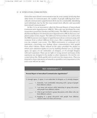 01-Neuliep (4849).qxd   11/17/2005     6:13 PM    Page 30




              30–   – INTERCULTURAL COMMUNICATION


                    ▼
                         Given that intercultural communication may be more anxiety producing than
                         other forms of communication, the number of people suffering from inter-
                         cultural communication apprehension (ICA) may be considerable. Identifying
                         such individuals may be the first step toward more effective and successful
                         intercultural communication.49
                             In Box 1.2 is an instrument called the Personal Report of Intercultural
                         Communication Apprehension (PRICA). This scale was developed by com-
                         munication researchers Neuliep and McCroskey. The PRICA is very similar to
                         the Personal Report of Communication Apprehension (PRCA) that you com-
                         pleted earlier in this chapter. The difference between these two scales is that
                         the PRICA assesses your degree of apprehension about communicating with
                         someone from a culture different from yours. After completing each scale
                         you can compare your scores. The PRICA instrument is composed of 14
                         statements concerning your feelings about communication with people
                         from other cultures. Please indicate in the space provided the degree to
                         which each statement applies to you by marking whether you (1) strongly
                         agree, (2) agree, (3) are undecided, (4) disagree, or (5) strongly disagree
                         with each statement. There are no right or wrong answers and many of the
                         statements are designed to be similar to other statements. Do not be con-
                         cerned about this. Work quickly and record your first impressions. That you
                         respond to these statements as honestly as possible is very important or else
                         your score will not be valid.



                                                      SELF-ASSESSMENT 1.2

                           Personal Report of Intercultural Communication Apprehension49

                           _____________________________________________________________________________
                           (1) strongly agree, (2) agree, (3) are undecided, (4) disagree, or (5) strongly disagree

                               _____      1. Generally, I am comfortable interacting with a group of people
                                             from different cultures.
                               _____      2. I am tense and nervous while interacting in group discussions
                                             with people from different cultures.
                               _____      3. I like to get involved in group discussions with others who are
                                             from different cultures.
                               _____      4. Engaging in a group discussion with people from different
                                             cultures makes me tense and nervous.
 
