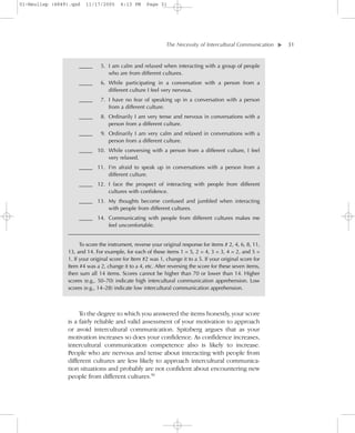01-Neuliep (4849).qxd   11/17/2005      6:13 PM     Page 31




                                                             The Necessity of Intercultural Communication–      – 31




                                                                                                            ▼
                     _____     5. I am calm and relaxed when interacting with a group of people
                                  who are from different cultures.
                     _____     6. While participating in a conversation with a person from a
                                  different culture I feel very nervous.
                     _____     7. I have no fear of speaking up in a conversation with a person
                                  from a different culture.
                     _____     8. Ordinarily I am very tense and nervous in conversations with a
                                  person from a different culture.
                     _____     9. Ordinarily I am very calm and relaxed in conversations with a
                                  person from a different culture.
                     _____ 10. While conversing with a person from a different culture, I feel
                               very relaxed.
                     _____ 11. I’m afraid to speak up in conversations with a person from a
                               different culture.
                     _____ 12. I face the prospect of interacting with people from different
                               cultures with confidence.
                     _____ 13. My thoughts become confused and jumbled when interacting
                               with people from different cultures.
                    _____ 14. Communicating with people from different cultures makes me
                                feel uncomfortable.
                _____________________________________________________________________________

                      To score the instrument, reverse your original response for items # 2, 4, 6, 8, 11,
                13, and 14. For example, for each of these items 1 = 5, 2 = 4, 3 = 3, 4 = 2, and 5 =
                1. If your original score for Item #2 was 1, change it to a 5. If your original score for
                Item #4 was a 2, change it to a 4, etc. After reversing the score for these seven items,
                then sum all 14 items. Scores cannot be higher than 70 or lower than 14. Higher
                scores (e.g., 50–70) indicate high intercultural communication apprehension. Low
                scores (e.g., 14–28) indicate low intercultural communication apprehension.



                     To the degree to which you answered the items honestly, your score
                is a fairly reliable and valid assessment of your motivation to approach
                or avoid intercultural communication. Spitzberg argues that as your
                motivation increases so does your confidence. As confidence increases,
                intercultural communication competence also is likely to increase.
                People who are nervous and tense about interacting with people from
                different cultures are less likely to approach intercultural communica-
                tion situations and probably are not confident about encountering new
                people from different cultures.50
 