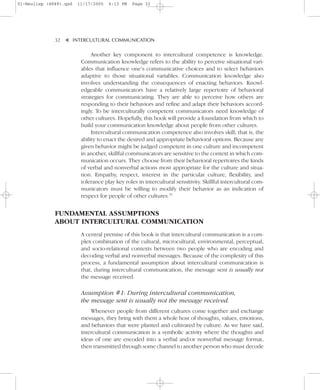 01-Neuliep (4849).qxd   11/17/2005   6:13 PM   Page 32




              32–   – INTERCULTURAL COMMUNICATION


                    ▼
                              Another key component to intercultural competence is knowledge.
                         Communication knowledge refers to the ability to perceive situational vari-
                         ables that influence one’s communicative choices and to select behaviors
                         adaptive to those situational variables. Communication knowledge also
                         involves understanding the consequences of enacting behaviors. Knowl-
                         edgeable communicators have a relatively large repertoire of behavioral
                         strategies for communicating. They are able to perceive how others are
                         responding to their behaviors and refine and adapt their behaviors accord-
                         ingly. To be interculturally competent communicators need knowledge of
                         other cultures. Hopefully, this book will provide a foundation from which to
                         build your communication knowledge about people from other cultures.
                              Intercultural communication competence also involves skill; that is, the
                         ability to enact the desired and appropriate behavioral options. Because any
                         given behavior might be judged competent in one culture and incompetent
                         in another, skillful communicators are sensitive to the context in which com-
                         munication occurs. They choose from their behavioral repertoires the kinds
                         of verbal and nonverbal actions most appropriate for the culture and situa-
                         tion. Empathy, respect, interest in the particular culture, flexibility, and
                         tolerance play key roles in intercultural sensitivity. Skillful intercultural com-
                         municators must be willing to modify their behavior as an indication of
                         respect for people of other cultures.51


              FUNDAMENTAL ASSUMPTIONS
              ABOUT INTERCULTURAL COMMUNICATION
                         A central premise of this book is that intercultural communication is a com-
                         plex combination of the cultural, microcultural, environmental, perceptual,
                         and socio-relational contexts between two people who are encoding and
                         decoding verbal and nonverbal messages. Because of the complexity of this
                         process, a fundamental assumption about intercultural communication is
                         that, during intercultural communication, the message sent is usually not
                         the message received.

                         Assumption #1: During intercultural communication,
                         the message sent is usually not the message received.
                             Whenever people from different cultures come together and exchange
                         messages, they bring with them a whole host of thoughts, values, emotions,
                         and behaviors that were planted and cultivated by culture. As we have said,
                         intercultural communication is a symbolic activity where the thoughts and
                         ideas of one are encoded into a verbal and/or nonverbal message format,
                         then transmitted through some channel to another person who must decode
 