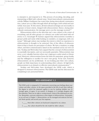 01-Neuliep (4849).qxd   11/17/2005     6:13 PM     Page 33




                                                            The Necessity of Intercultural Communication–     – 33




                                                                                                          ▼
              it, interpret it, and respond to it. This process of encoding, decoding, and
              interpreting is filled with cultural noise. Noted intercultural communication
              scholar William Gudykunst has noted that during intercultural communica-
              tion, culture acts as a filter through which all messages, both verbal and non-
              verbal, must pass. To this extent, all intercultural exchanges are necessarily, to
              a greater or lesser extent, charged with ethnocentrism. Hence, during inter-
              cultural communication, the message sent is not the message received.52
                    Ethnocentrism refers to the idea that one’s own culture is the center of
              everything, and all other groups (or cultures) are scaled and rated with ref-
              erence to it. Sociologist W Sumner argued that ethnocentrism nourishes a
                                             .
              group’s pride and vanity while looking on outsiders, or outgroups, with con-
              tempt.53 Although culture may mediate the extent to which we experience it,
              ethnocentrism is thought to be universal. One of the effects of ethnocen-
              trism is that it clouds our perception of others. We have a tendency to judge
              others, and their communication, based on the standards set by our own cul-
              ture. Neuliep and McCroskey have argued that the concept of ethnocentrism
              is essentially descriptive, and not necessarily pejorative. Ethnocentrism may
              serve a very valuable function when one’s ingroup is under attack or threat-
              ened. Moreover, ethnocentrism forms the basis for patriotism, group loyalty,
              and the willingness to sacrifice for one’s own group. To be sure, however,
              ethnocentrism can be problematic. In not looking past their own culture,
              people see little importance in understanding other cultures. At high levels,
              ethnocentrism is an obstacle to effective intercultural communication.54
                    Neuliep and McCroskey have developed the GENE scale, which is
              designed to measure ethnocentrism. The GENE scale and the directions for
              completing it are presented below.



                                           SELF-ASSESSMENT 1.3

                The GENE scale is composed of 22 statements concerning your feelings about your
                culture and other cultures. In the space provided to the left of each item indicate
                the degree to which the statement applies to you by marking whether you (5)
                strongly agree, (4) agree, (3) are neutral, (2) disagree, or (1) strongly disagree with
                the statement. There are no right or wrong answers. Some of the statements are sim-
                ilar. Remember, everyone experiences some degree of ethnocentrism. Fortunately,
                as we will see in Chapter 5, ethnocentrism can be managed and reduced. Be hon-
                est! Work quickly and record your first response.

                    1._____ Most other cultures are backward compared to my culture.

                    2. _____ My culture should be the role model for other cultures.
 
