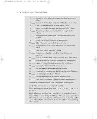 01-Neuliep (4849).qxd   11/17/2005   6:13 PM    Page 34




              34–   – INTERCULTURAL COMMUNICATION


                    ▼
                                3. _____ People from other cultures act strange when they come into my
                                         culture.
                                4. _____ Lifestyles in other cultures are just as valid as those in my culture.
                                5. _____ Other cultures should try to be more like my culture.
                                6. _____ I’m not interested in the values and customs of other cultures.
                                7. _____ People in my culture could learn a lot from people of other
                                         cultures.
                                8. _____ Most people from other cultures just don’t know what’s good
                                         for them.
                                9. _____ I respect the values and customs of other cultures.
                               10. _____ Other cultures are smart to look up to our culture.
                               11. _____ Most people would be happier if they lived like people in my
                                         culture.
                               12. _____ I have many friends from other cultures.
                               13. _____ People in my culture have just about the best lifestyles of
                                         anywhere.
                               14. _____ Lifestyles in other cultures are not as valid as those in my culture.
                               15. _____ I’m very interested in the values and customs of other cultures.
                               16. _____ I apply my values when judging people who are different.
                               17. _____ I see people who are similar to me as virtuous.
                               18. _____ I do not cooperate with people who are different.
                               19. _____ Most people in my culture just don’t know what is good for them.
                               20. _____ I do not trust people who are different.
                               21. _____ I dislike interacting with people from different cultures.
                               22. _____ I have little respect for the values and customs of other cultures.

                               To determine your ethnocentrism score, complete the following steps:

                               Step 1: Add your responses to scale items 4, 7, and 9.
                               Step 2: Add your responses to scale items 1, 2, 5, 8, 10, 11, 13, 14, 18, 20,
                               21, and 22.
                               Step 3: Subtract the sum from Step 1 from 18 (i.e., 18 minus Step 1 sum).
                               Step 4: Add the results of Step 2 and Step 3. This sum is your generalized
                               ethnocentrism score (note that not all items are used in scoring). Higher
                               scores indicate higher ethnocentrism. Scores above 55 are considered high
                               ethnocentrism.
 