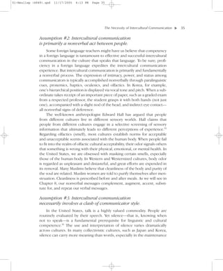 01-Neuliep (4849).qxd   11/17/2005   6:13 PM    Page 35




                                                        The Necessity of Intercultural Communication–   – 35




                                                                                                    ▼
               Assumption #2: Intercultural communication
               is primarily a nonverbal act between people.
                   Some foreign language teachers might have us believe that competency
              in a foreign language is tantamount to effective and successful intercultural
              communication in the culture that speaks that language. To be sure, profi-
              ciency in a foreign language expedites the intercultural communication
              experience. But intercultural communication is primarily and fundamentally
              a nonverbal process. The expression of intimacy, power, and status among
              communicators is typically accomplished nonverbally through paralinguistic
              cues, proxemics, haptics, oculesics, and olfactics. In Korea, for example,
              one’s hierarchical position is displayed via vocal tone and pitch. When a sub-
              ordinate takes receipt of an important piece of paper, such as a graded exam
              from a respected professor, the student grasps it with both hands (not just
              one), accompanied with a slight nod of the head, and indirect eye contact—
              all nonverbal signs of deference.
                   The well-known anthropologist Edward Hall has argued that people
              from different cultures live in different sensory worlds. Hall claims that
              people from different cultures engage in a selective screening of sensory
              information that ultimately leads to different perceptions of experience.55
              Regarding olfactics (smell), most cultures establish norms for acceptable
              and unacceptable scents associated with the human body. When people fail
              to fit into the realm of olfactic cultural acceptability, their odor signals others
              that something is wrong with their physical, emotional, or mental health. In
              the United States, we are obsessed with masking certain smells, especially
              those of the human body. In Western and Westernized cultures, body odor
              is regarded as unpleasant and distasteful, and great efforts are expended in
              its removal. Many Muslims believe that cleanliness of the body and purity of
              the soul are related. Muslim women are told to purify themselves after men-
              struation. Cleanliness is prescribed before and after meals. As we will see in
              Chapter 8, our nonverbal messages complement, augment, accent, substi-
              tute for, and repeat our verbal messages.

               Assumption #3: Intercultural communication
               necessarily involves a clash of communicator style.
                  In the United States, talk is a highly valued commodity. People are
              routinely evaluated by their speech. Yet silence—that is, knowing when
              not to speak—is a fundamental prerequisite for linguistic and cultural
              competence.56 The use and interpretation of silence varies dramatically
              across cultures. In many collectivistic cultures, such as Japan and Korea,
              silence can carry more meaning than words, especially in the maintenance
 