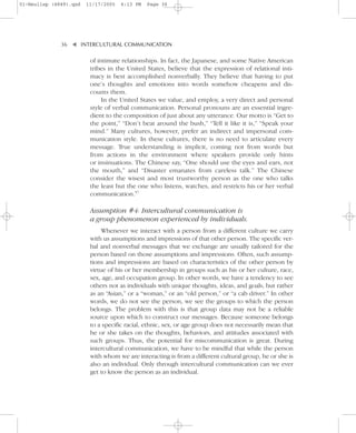 01-Neuliep (4849).qxd   11/17/2005   6:13 PM   Page 36




              36–   – INTERCULTURAL COMMUNICATION


                    ▼
                         of intimate relationships. In fact, the Japanese, and some Native American
                         tribes in the United States, believe that the expression of relational inti-
                         macy is best accomplished nonverbally. They believe that having to put
                         one’s thoughts and emotions into words somehow cheapens and dis-
                         counts them.
                              In the United States we value, and employ, a very direct and personal
                         style of verbal communication. Personal pronouns are an essential ingre-
                         dient to the composition of just about any utterance. Our motto is “Get to
                         the point,” “Don’t beat around the bush,” “Tell it like it is,” “Speak your
                         mind.” Many cultures, however, prefer an indirect and impersonal com-
                         munication style. In these cultures, there is no need to articulate every
                         message. True understanding is implicit, coming not from words but
                         from actions in the environment where speakers provide only hints
                         or insinuations. The Chinese say, “One should use the eyes and ears, not
                         the mouth,” and “Disaster emanates from careless talk.” The Chinese
                         consider the wisest and most trustworthy person as the one who talks
                         the least but the one who listens, watches, and restricts his or her verbal
                         communication.57

                         Assumption #4: Intercultural communication is
                         a group phenomenon experienced by individuals.
                              Whenever we interact with a person from a different culture we carry
                         with us assumptions and impressions of that other person. The specific ver-
                         bal and nonverbal messages that we exchange are usually tailored for the
                         person based on those assumptions and impressions. Often, such assump-
                         tions and impressions are based on characteristics of the other person by
                         virtue of his or her membership in groups such as his or her culture, race,
                         sex, age, and occupation group. In other words, we have a tendency to see
                         others not as individuals with unique thoughts, ideas, and goals, but rather
                         as an “Asian,” or a “woman,” or an “old person,” or “a cab driver.” In other
                         words, we do not see the person, we see the groups to which the person
                         belongs. The problem with this is that group data may not be a reliable
                         source upon which to construct our messages. Because someone belongs
                         to a specific racial, ethnic, sex, or age group does not necessarily mean that
                         he or she takes on the thoughts, behaviors, and attitudes associated with
                         such groups. Thus, the potential for miscommunication is great. During
                         intercultural communication, we have to be mindful that while the person
                         with whom we are interacting is from a different cultural group, he or she is
                         also an individual. Only through intercultural communication can we ever
                         get to know the person as an individual.
 