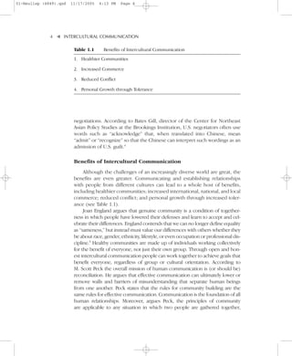 01-Neuliep (4849).qxd   11/17/2005   6:13 PM    Page 4




              4–   – INTERCULTURAL COMMUNICATION


                   ▼
                         Table 1.1     Benefits of Intercultural Communication
                         1. Healthier Communities

                         2. Increased Commerce

                         3. Reduced Conflict

                         4. Personal Growth through Tolerance




                         negotiations. According to Bates Gill, director of the Center for Northeast
                         Asian Policy Studies at the Brookings Institution, U.S. negotiators often use
                         words such as “acknowledge” that, when translated into Chinese, mean
                         “admit” or “recognize” so that the Chinese can interpret such wordings as an
                         admission of U.S. guilt.4

                         Benefits of Intercultural Communication
                              Although the challenges of an increasingly diverse world are great, the
                         benefits are even greater. Communicating and establishing relationships
                         with people from different cultures can lead to a whole host of benefits,
                         including healthier communities; increased international, national, and local
                         commerce; reduced conflict; and personal growth through increased toler-
                         ance (see Table 1.1).
                              Joan England argues that genuine community is a condition of together-
                         ness in which people have lowered their defenses and learn to accept and cel-
                         ebrate their differences. England contends that we can no longer define equality
                         as “sameness,” but instead must value our differences with others whether they
                         be about race, gender, ethnicity, lifestyle, or even occupation or professional dis-
                         cipline.5 Healthy communities are made up of individuals working collectively
                         for the benefit of everyone, not just their own group. Through open and hon-
                         est intercultural communication people can work together to achieve goals that
                         benefit everyone, regardless of group or cultural orientation. According to
                         M. Scott Peck the overall mission of human communication is (or should be)
                         reconciliation. He argues that effective communication can ultimately lower or
                         remove walls and barriers of misunderstanding that separate human beings
                         from one another. Peck states that the rules for community building are the
                         same rules for effective communication. Communication is the foundation of all
                         human relationships. Moreover, argues Peck, the principles of community
                         are applicable to any situation in which two people are gathered together,
 