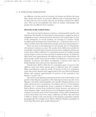 01-Neuliep (4849).qxd   11/17/2005   6:13 PM   Page 6




              6–   – INTERCULTURAL COMMUNICATION


                   ▼
                         are different, you have much in common. As humans we all have the same
                         basic desires and needs, we just have different ways of achieving them. As
                         we learn that our way is not the only way, we develop a tolerance for differ-
                         ence. This can be accomplished only when we initiate relationships with
                         people who are different from ourselves.

                         Diversity in the United States
                              One need not travel to faraway countries to understand the need for, and
                         experience the benefits of, intercultural communication. Largely because of
                         immigration trends, cultural and ethnic diversity in the United States is a fact
                         of life. Immigrants, in record numbers, are crossing U.S. borders. Nearly
                         34 million persons living in the United States (i.e., 12 percent) were not U.S.
                         citizens at birth. More than half of these people were born in Latin America.8
                              Every ten years, at the beginning of a new decade, the U.S. Department
                         of Commerce conducts a census. The results of the 2000 census profile the
                         remarkable racial and ethnic diversity that has been a hallmark of American
                         society. From 1990 to 2000 the U.S. population growth of 33 million people
                         was the largest census-to-census increase in American history. As of January
                         2005, there were approximately 295 million people in the United States. Of
                         these people, nearly 70 percent were White non-Hispanics, 13 percent were
                         Hispanic, 12 percent were Black non-Hispanic, 4 percent were Asian or
                         Pacific Islander, and 1 percent were American Indian.9
                              Overall, from 2000 to 2004 the U.S. population grew 4.3 percent. But
                         different racial and ethnic groups grow at different rates. For example,
                         White non-Hispanics make up nearly 70 percent of the U.S. population
                         today. But Census Bureau data suggest that by the year 2050 non-Hispanic
                         Whites will comprise approximately 53 percent of the population (see
                         Figures 1.1a and 1.1b).10
                              One of the most significant population trends in the United States is the
                         growth of the Hispanic population. The federal government uses the terms
                         Hispanic and Latino interchangeably and classifies Hispanics/Latinos as an
                         ethnic group but not a racial group. According to the U.S. Census Bureau,
                         Hispanics are a heterogeneous group composed of Mexicans, Cubans,
                         Puerto Ricans, persons from Central and South America, and persons of
                         other Hispanic origin. Nearly 80 percent of all Hispanics-Latinos live in the
                         southern or western areas of the United States. In fact, half of all Hispanics
                         in the United States live in two states, California and Texas. But that trend
                         is likely to change in the next decade as the Hispanic population expands
                         geographically. For example, from 1990 to 2000 the Hispanic population of
                         Green Bay, Wisconsin, grew nearly 600 percent.11
 