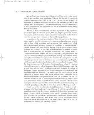 01-Neuliep (4849).qxd   11/17/2005   6:13 PM   Page 8




              8–   – INTERCULTURAL COMMUNICATION


                   ▼
                              African-Americans, now the second largest non-White group, make up just
                         over 12 percent of the total population. Whereas the Hispanic population is
                         projected to grow considerably in the next 25 years, the African-American
                         population is projected to remain relatively stable and increase only 1 per-
                         centage point (to 13 percent of the population) by the year 2025. Over half of
                         all Black people live in the South and over half of all Blacks live inside central
                         metropolitan cities.
                              Persons of Asian descent make up about 4 percent of the population
                         and include persons of Asian Indian, Chinese, Filipino, Japanese, Korean,
                         Vietnamese, and other Asian origins. American Indians and Alaskan Natives
                         comprise just less than 1 percent of the total U.S. population.
                              In addition to the rapid growth of non-White populations in the United
                         States, another trend is emerging: an increasing number of groups are revi-
                         talizing their ethnic traditions and promoting their cultural and ethnic
                         uniqueness through language. Language is a vital part of maintaining one’s
                         cultural heritage, and many people become very protective of their native
                         language. For example, in July 2002, in Brown County, Wisconsin, a county
                         with a sizable Hmong and Hispanic community, the county Board of
                         Commissioners made English the official language of its government and
                         called for more spending to promote English fluency. The all-White Brown
                         County board voted 17–8 to approve the measure. “It’s saying this is our offi-
                         cial language. This is what we believe in, and we should encourage English,”
                         said Board Supervisor John Vander Leest. On the other hand, in August 2004,
                         the Texas border town of El Cenizo, whose population is heavily Hispanic,
                         adopted Spanish as its official language. Mayor Rafael Rodriguez said that
                         he and most of the town’s residents speak only Spanish. According to
                         Rodriguez, “In past administrations, the meetings were done in English and
                         they did not explain anything.” The vote means that town business will be
                         conducted in Spanish, which then will be translated into English for official
                         documents to meet the requirements of Texas law. Rodriguez said the city
                         council’s intent was not to usurp English or create divisions, but to make
                         local government more accessible to the town’s residents. “What we are
                         looking for is that the people of the community who attend the meetings and
                         who only speak Spanish be able to voice their opinions,” Rodriguez said.
                              Nearly one in five people in the United States (i.e., 47 million) speak a
                         language other than English at home. Of those 47 million, nearly 30 million
                         speak Spanish at home. Ten percent speak an Indo-European language, and
                         about 7 percent speak an Asian or Pacific Islander language. Interestingly,
                         most of the people who speak a language other than English at home report
                         that they speak English very well. When these people are combined with
                         those who speak only English at home, more than 92 percent of the U.S.
                         population has no difficulty speaking English.12
 