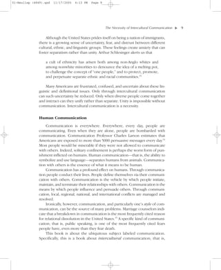 01-Neuliep (4849).qxd   11/17/2005   6:13 PM   Page 9




                                                        The Necessity of Intercultural Communication–   –9




                                                                                                    ▼
                  Although the United States prides itself on being a nation of immigrants,
              there is a growing sense of uncertainty, fear, and distrust between different
              cultural, ethnic, and linguistic groups. These feelings create anxiety that can
              foster separatism rather than unity. Arthur Schlesinger alerts us that

                  a cult of ethnicity has arisen both among non-Anglo whites and
                  among nonwhite minorities to denounce the idea of a melting pot,
                  to challenge the concept of “one people,” and to protect, promote,
                  and perpetuate separate ethnic and racial communities.13

                  Many Americans are frustrated, confused, and uncertain about these lin-
              guistic and definitional issues. Only through intercultural communication
              can such uncertainty be reduced. Only when diverse people come together
              and interact can they unify rather than separate. Unity is impossible without
              communication. Intercultural communication is a necessity.


               Human Communication
                   Communication is everywhere. Everywhere, every day, people are
              communicating. Even when they are alone, people are bombarded with
              communication. Communication Professor Charles Larson estimates that
              Americans are exposed to more than 5000 persuasive messages every day.14
              Most people would be miserable if they were not allowed to communicate
              with others. Indeed, solitary confinement is perhaps the worst form of pun-
              ishment inflicted on humans. Human communication—that is, the ability to
              symbolize and use language—separates humans from animals. Communica-
              tion with others is the essence of what it means to be human.
                   Communication has a profound effect on humans. Through communica-
              tion people conduct their lives. People define themselves via their communi-
              cation with others. Communication is the vehicle by which people initiate,
              maintain, and terminate their relationships with others. Communication is the
              means by which people influence and persuade others. Through communi-
              cation, local, regional, national, and international conflicts are managed and
              resolved.
                   Ironically, however, communication, and particularly one’s style of com-
              munication, can be the source of many problems. Marriage counselors indi-
              cate that a breakdown in communication is the most frequently cited reason
              for relational dissolution in the United States.15 A specific kind of communi-
              cation; that is, public speaking, is one of the most frequently cited fears
              people have, even more than they fear death.
                   This book is about the ubiquitous subject labeled communication.
              Specifically, this is a book about intercultural communication; that is,
 