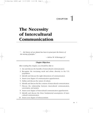 01-Neuliep (4849).qxd   11/17/2005   6:13 PM   Page 1




                                                                            CHAPTER
                                                                                               1
                  The Necessity
                  of Intercultural
                  Communication

                    “. . . the history of our planet has been in great part the history of
                    the mixing of peoples.”
                                                           —Arthur M. Schlesinger, Jr.1


                                            Chapter Objectives

                  After reading this chapter, you should be able to
                   1. List and discuss the benefits of intercultural communication.
                   2. Recognize the increasing racial and ethnic diversity in the U.S.
                      population.
                   3. Identify and discuss the eight dimensions of communication.
                   4. Assess your degree of communication apprehension.
                   5. Define and discuss the nature of culture.
                   6. Identify and discuss the five contexts of intercultural communication.
                   7. Discuss the relationship between intercultural communication,
                      uncertainty, and anxiety.
                   8. Assess your degree of intercultural communication apprehension.
                   9. Identify and discuss the three fundamental assumptions of inter-
                      cultural communication.
                  10. Assess your degree of ethnocentrism.

                                                                                                   –1
                                                                                               ▼
 