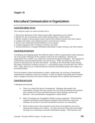 Chapter 10


Intercultural Communication in Organizations
CHAPTER OBJECTIVES
After reading this chapter, the students should be able to:

1. Discuss how dimensions of the cultural context affect organizations across cultures.
2. Identify how the environmental context affects doing business in other cultures.
3. Identify variables in the perceptual context and how they influence business with other cultures.
4. Compare and contrast socio-relational contexts on the job across cultures.
5. Discuss some verbal and nonverbal differences across cultures.
6. Compare managerial styles of Japanese, Germans, and Arabs.
7. Describe differences in manager-subordinate relationships in Japan, Germany, and Arab countries.

CHAPTER OVERVIEW

Coordinating and managing people from different cultures within an organizational context represents
one of the greatest challenges for the corporate world in the new millennium. Business and
organizations from virtually every culture have entered into the global marketplace. The expansion of
world trade has increased astronomically in the past 30 years. Within our borders the face of US
business is becoming more and more intercultural. According to the United States Census Bureau,
the number of businesses owned by minority (i.e., microcultural) groups increased 60% from 1987 to
1992. Today, there are over 2 million businesses owned by microcultural groups with receipts over
$210 billion dollars.

Given the dramatic cultural transformation in today’s market place, the relevance of intercultural
communication competence cannot be overstated. In order to compete in the global and US markets,
today’s managers must possess the skills to interact with people who are different than themselves.

CHAPTER OUTLINE

I. Managing Interculturally

         A.    There is no culture-free theory of management. Managing other people is the
               responsibility of people who, like everyone else, have been enculturated and socialized
               into a cultural set of values and beliefs that govern their thinking, emotions and
               behaviors. Like communication, management is culture-bound.

         B.    Many US managers are ill equipped to handle overseas assignments. While fostering
               competent intercultural communication managerial skills represents an enormous
               challenge, the rewards of successful international commerce are extraordinary.

         C.    Much of what you have been exposed to in this book can be applied to your role in
               organizational settings across cultures. The topics and issues discussed in each chapter
               can guide you to becoming a successful multicultural manager. Most businesses and


Copyright © Houghton Mifflin Company. All rights reserved.                                          101
 