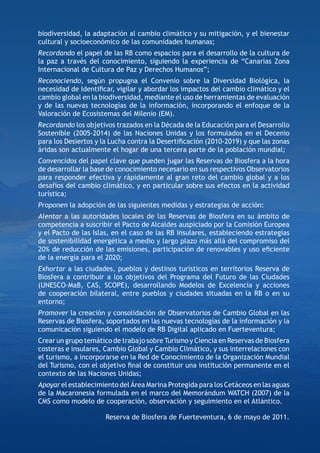 biodiversidad, la adaptación al cambio climático y su mitigación, y el bienestar
cultural y socioeconómico de las comunidades humanas;
Recordando el papel de las RB como espacios para el desarrollo de la cultura de
la paz a través del conocimiento, siguiendo la experiencia de “Canarias Zona
Internacional de Cultura de Paz y Derechos Humanos”;
Reconociendo, según propugna el Convenio sobre la Diversidad Biológica, la
necesidad de Identiﬁcar, vigilar y abordar los impactos del cambio climático y el
cambio global en la biodiversidad, mediante el uso de herramientas de evaluación
y de las nuevas tecnologías de la información, incorporando el enfoque de la
Valoración de Ecosistemas del Milenio (EM).
Recordando los objetivos trazados en la Década de la Educación para el Desarrollo
Sostenible (2005-2014) de las Naciones Unidas y los formulados en el Decenio
para los Desiertos y la Lucha contra la Desertiﬁcación (2010-2019) y que las zonas
áridas son actualmente el hogar de una tercera parte de la población mundial;
Convencidos del papel clave que pueden jugar las Reservas de Biosfera a la hora
de desarrollar la base de conocimiento necesario en sus respectivos Observatorios
para responder efectiva y rápidamente al gran reto del cambio global y a los
desafíos del cambio climático, y en particular sobre sus efectos en la actividad
turística;
Proponen la adopción de las siguientes medidas y estrategias de acción:
Alentar a las autoridades locales de las Reservas de Biosfera en su ámbito de
competencia a suscribir el Pacto de Alcaldes auspiciado por la Comisión Europea
y el Pacto de las Islas, en el caso de las RB insulares, estableciendo estrategias
de sostenibilidad energética a medio y largo plazo más allá del compromiso del
20% de reducción de las emisiones, participación de renovables y uso eﬁciente
de la energía para el 2020;
Exhortar a las ciudades, pueblos y destinos turísticos en territorios Reserva de
Biosfera a contribuir a los objetivos del Programa del Futuro de las Ciudades
(UNESCO-MaB, CAS, SCOPE), desarrollando Modelos de Excelencia y acciones
de cooperación bilateral, entre pueblos y ciudades situadas en la RB o en su
entorno;
Promover la creación y consolidación de Observatorios de Cambio Global en las
Reservas de Biosfera, soportados en las nuevas tecnologías de la información y la
comunicación siguiendo el modelo de RB Digital aplicado en Fuerteventura;
Crear un grupo temático de trabajo sobre Turismo y Ciencia en Reservas de Biosfera
costeras e insulares, Cambio Global y Cambio Climático, y sus interrelaciones con
el turismo, a incorporarse en la Red de Conocimiento de la Organización Mundial
del Turismo, con el objetivo ﬁnal de constituir una institución permanente en el
contexto de las Naciones Unidas;
Apoyar el establecimiento del Área Marina Protegida para los Cetáceos en las aguas
de la Macaronesia formulada en el marco del Memorándum WATCH (2007) de la
CMS como modelo de cooperación, observación y seguimiento en el Atlántico.

                      Reserva de Biosfera de Fuerteventura, 6 de mayo de 2011.
 