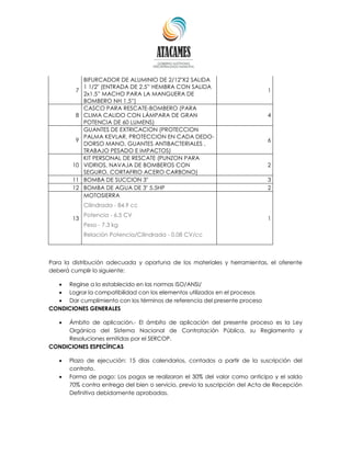 7
BIFURCADOR DE ALUMINIO DE 2/12"X2 SALIDA
1 1/2" (ENTRADA DE 2.5” HEMBRA CON SALIDA
2x1.5” MACHO PARA LA MANGUERA DE
BOMBERO NH 1.5”)
1
8
CASCO PARA RESCATE-BOMBERO (PARA
CLIMA CALIDO CON LÁMPARA DE GRAN
POTENCIA DE 60 LUMENS)
4
9
GUANTES DE EXTRICACION (PROTECCION
PALMA KEVLAR, PROTECCION EN CADA DEDO-
DORSO MANO, GUANTES ANTIBACTERIALES ,
TRABAJO PESADO E IMPACTOS)
6
10
KIT PERSONAL DE RESCATE (PUNZON PARA
VIDRIOS, NAVAJA DE BOMBEROS CON
SEGURO, CORTAFRIO ACERO CARBONO)
2
11 BOMBA DE SUCCION 3" 3
12 BOMBA DE AGUA DE 3" 5.5HP 2
13
MOTOSIERRA
Cilindrada - 84.9 cc
Potencia - 6.5 CV
Peso - 7.3 kg
Relación Potencia/Cilindrada - 0.08 CV/cc
1
Para la distribución adecuada y oportuna de los materiales y herramientas, el oferente
deberá cumplir lo siguiente:
 Regirse a lo establecido en las normas ISO/ANSI/
 Lograr la compatibilidad con los elementos utilizados en el procesos
 Dar cumplimiento con los términos de referencia del presente proceso
CONDICIONES GENERALES
 Ámbito de aplicación.- El ámbito de aplicación del presente proceso es la Ley
Orgánica del Sistema Nacional de Contratación Pública, su Reglamento y
Resoluciones emitidas por el SERCOP.
CONDICIONES ESPECÍFICAS
 Plazo de ejecución: 15 días calendarios, contados a partir de la suscripción del
contrato.
 Forma de pago: Los pagos se realizaran el 30% del valor como anticipo y el saldo
70% contra entrega del bien o servicio, previo la suscripción del Acta de Recepción
Definitiva debidamente aprobadas.
 