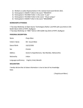 2) Worked as Ladies Representative in the national level event Nirmiti 2015.
3) Participated in VISION IT 2K14 in the event “PRESENTA”.
4) Participated in TECHNO IT 2K13 in the event “C-pro”
5) Participated in TECHNO IT 2K13 in the event “Vitual campus”
6) Participated in VISION IT 2K12 in the event “MEGAMIND”.
WORKSHOPS ATTENDED:
• Two days Workshop on Open Source Technologies (Python and PHP) with java held on 15th
&16th March 2014 at PVPIT, Budhgaon.
• Two days Workshop on “IBNC” held on 19th &20th Sep 2014 at PVPIT, Budhgaon
PERSONAL DESCRIPTION:
Name : Pooja More
Father’s Name : Mr. Vasant More
Date of Birth : 16/12/1993
Sex : Female
Address : Sector 8, Koparkhairane, Navi Mumbai, Maharashtra
Nationality : Indian
Languages proficiency : English, Hindi, Marathi
DECLARATION
I hereby declare that all above information is true to best of my knowledge
Date:
( PoojaVasant More.)
 