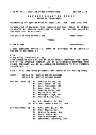 1
ITEM NO.42 Court 11 (Video Conferencing) SECTION II-B
S U P R E M E C O U R T O F I N D I A
RECORD OF PROCEEDINGS
Petition(s) for Special Leave to Appeal(Crl.) Nos. 2669-2670/2021
(Arising out of impugned final judgment and order dated 05-03-2021
in WPA(P) No. 67/2021 05-03-2021 in WPA(P) No. 68/2021 passed by
the High Court At Calcutta)
THE STATE OF WEST BENGAL & ORS. Petitioner(s)
VERSUS
DIPAK MISHRA Respondent(s)
([ONLY CONNECTED MATTER I.E. DIARY NO. 8430/2021 TO BE LISTED AT
THE END OF THE BOARD ] )
WITH
Diary No(s). 8430/2021 (II-B)
(FOR ADMISSION and I.R. and IA No.45633/2021-EXEMPTION FROM FILING
C/C OF THE IMPUGNED JUDGMENT and IA No.45634/2021-EXEMPTION FROM
FILING AFFIDAVIT and IA No.45632/2021-PERMISSION TO FILE PETITION
(SLP/TP/WP/..))
Date : 26-03-2021 These petitions were called on for hearing today.
CORAM : HON'BLE MS. JUSTICE INDIRA BANERJEE
HON'BLE MR. JUSTICE KRISHNA MURARI
For Petitioner(s) Mr. Sidharth Luthra, Adv.
Mr. Vikas Singh, Sr. Adv.
Mr. Sunil Fernandes, AOR
Ms. Nupur Kumar, Adv.
Ms. Deepeika Kalia, Adv.
Mr. Kapish Seth, Adv.
Mr. Mrityujai Singh, Adv.
Mr. Prastut Dalvi, Adv.
Dr. A.M. Singhvi, Sr. Adv.
for M/S. PLR Chambers And Co., AOR
For Respondent(s) Mr. Mukul Rohtagi, Sr. Adv.
Mr. Ankur Chawla, Adv.
Mr. Rajdeep Majumdar, Adv.
Mr. Jayant Mohan, Adv.
Mr. Moyukh Mukherjee, Adv.
Mr. Siddhartha Chowdhury, AOR
Digitally signed by
SUNIL KUMAR
Date: 2021.03.26
22:07:12 IST
Reason:
Signature Not Verified
 