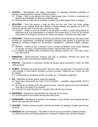 3. LASCÍVIA – Sensualidade mal usada. Insinuações ou segundas intenções baseadas na
impureza. Desejo promíscuo intenso. Fantasias sexuais.
3.1. Roupas – Qual a sua intenção em colocar determinada roupa. A moda é comandada por
espíritos de imoralidade. A maioria dos estilistas é gay!
3.2. Modo de falar ou tratar com as mulheres. Cuidado com a defraudação! Deus é vingador!
4. IDOLATRIA – Tudo que assume o lugar de Deus em sua vida. Tudo que ocupa espaço
demasiado em seu coração. Pode ser o dinheiro, um bem material, uma pessoa, um sonho. Se
você acha que não pode viver sem isso, você tem um ídolo!
4.1. Avareza – “Porque o amor ao dinheiro é raiz de todos os males; e nessa cobiça alguns se
desviaram da fé, e se traspassaram a si mesmos com muitas dores” (I Tm 6:10). Se você até
hoje resistiu em entregar os dízimos e em ofertas com alegria, mantenha esse ídolo morto!
5. FEITIÇARIA – Tentativas de conseguir benefícios por poderes sobrenaturais que não seja o poder
de Deus. Ex: Superstições, numerologia, simpatias, horóscopo (não acredito, é só para dar uma
olhadinha!), amuletos (cuidado com os amuletos “evangélicos”); misticismo (cristais, duendes,
etc...)
5.1. Rebeldia – a Bíblia diz que “a rebeldia é como o pecado da feitiçaria” (I Sm 15:23). Rebeldia
no coração, na língua, nos pensamentos (“Sento, mas por dentro estou em pé”).
5.2. A maldição da rebelião contra autoridades (pais, pastores, patrões, etc...). Ex: Daví e Saul,
Cão, filho de Noé.
6. INIMIZADES – Relacionamentos rompidos pelo ódio ou amargura. Pessoas com quem não
falamos. Jesus disse para amarmos nossos inimigos!
7. PORFIAS – Discussões e contendas, atitudes de sempre querer prevalecer e impor sua idéia
sobre os outros.
8. CIÚMES – Sentimento de posse que oprime. Não tem nada a ver com amor. É pura carne! O zelo
cuida, protege. O ciúme sufoca, entristece, promove loucuras. A Bíblia diz que “o amor não arde
em ciúmes”.
8.1. O ciúme pode ser da esposa, do filho, do pastor, etc... É baseado no egoísmo!
9. IRA – Explosões nervosas, gritaria, desejo de vingança.
9.1. Deixe Deus desenvolver em você o fruto do Espírito – mansidão, longanimidade, domínio
próprio.
9.2. Se você era conhecido como uma pessoa nervosa, iracunda, assuma uma nova identidade.
Você não é um cavalo. É um cordeiro!
9.3. Você não tem direito de gritar com ninguém! Deus não faz isso conosco!
10. DISCÓRDIA – Desarmonia, desentendimento, mania de “ser do contra”.
10.1.A murmuração é uma espécie de discórdia contra Deus.
11. DISSENSÕES – Divergência de opinião ou de interesse. Produz divisão, pois a pessoa não abre
mão do que quer pelo bem comum.
12. FACÇÕES – Partidos, grupos fechados, rodinhas de divisão, de oposição. Cuidado para não ser
um Coré!
13. HERESIAS (em outra tradução) – Toda idéia ou ensino que vai de encontro à palavra de Deus.
13.1.Nesta nova vida, você precisa dedicar-se a conhecer a Palavra, para não falar bobagem.

 